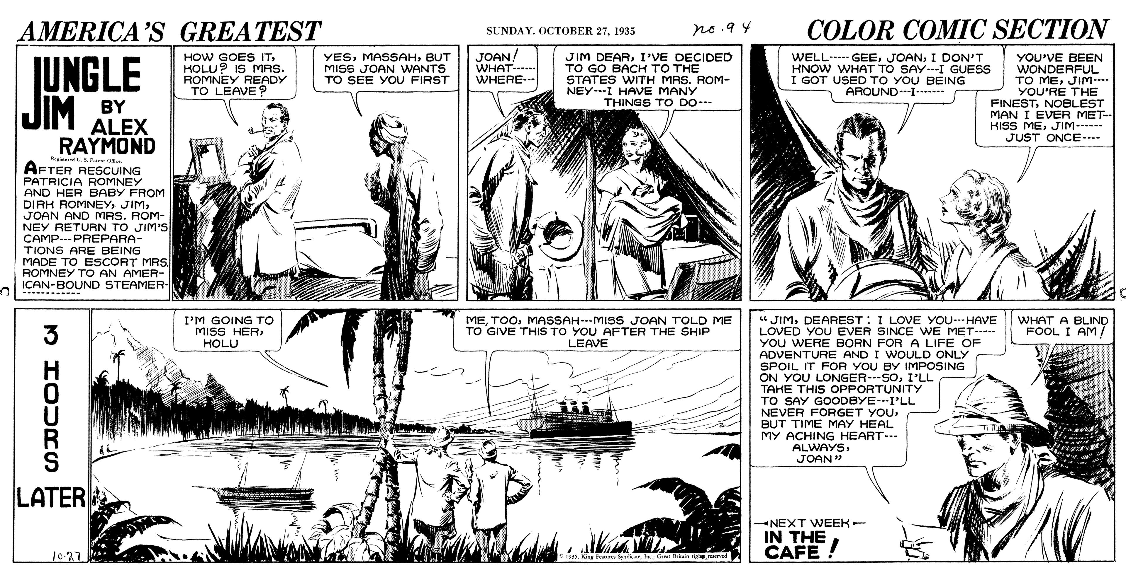 Art OCR: AMERICA'S GREATEST ne .9 4 COLOR COMIC SECTION SUNDAY. OCTOBER 271935 UNGLE JIM HOW GOES ITKOLU? IS MRS. ROMNEY READY TO LEAVE? YESBUT MISS JOAN WANTS TO SEE YOU FIRST JOAN! WHAT-- WHERE- JIM DEARI'VE DECIDED TO GO BACH TO THE STATES WITH MAS. ROM- NEYI HAVE MANY THINGS TO DO- WELL-.- GEEI DON'T KNOW WHAT TO SAY.--I GUESS I GOT USED TO YOU BEING AROUNDI- YOU'VE BEEN WONDERFUL TO MEJIM-- YOU'RE THE FINESTNOBLEST MAN I EVER MET- BY ALEX RAYMOND HISS MEJIM- ----- JUST ONCE- RegedA P O AFTER RESCUING PATRICIA ROMNEY AND HER BABY FROM DIRK ROMNEYJOAN AND MRS. ROM- NEY RETURN TO JIM'S CAMP-.--PREPARA- TIONS ARE BEING MADE TO ESCORT MRS. ROMNEY TO AN AMER- ICAN-BOUND STEAMER " JIMDEAREST: I LOVE YOU-HAVE LOVED YOU EVER SINCE WE MET----- YOU WERE BORN FOR A LIFE OF ADVENTURE AND I WOULD ONLY SPOIL IT FOR YOU BY IMPOSING ON YOU LONGER---SOI'LL TAKE THIS OPPORTUNITY TO SAY GOODBYE--I'LL NEVER FORGET YOUBUT TIME MAY HEAL MY ACHING HEART- ALWAYS3 I'M GOING TO MISS HERKOLU MEMASSAH--MISS JOAN TOLD ME TO GIVE THIS TO YOU AFTER THE SHIP LEAVE WHAT A BLIND FOOL I AM/ R S JOAN " LATER -NEXT WEEK- IN THE 10-27 CAFE! e 101sGr Biain righe_med AMERICA'S GREATEST ne .9 4 COLOR COMIC SECTION SUNDAY. OCTOBER 271935 UNGLE JIM HOW GOES ITKOLU? IS MRS. ROMNEY READY TO LEAVE? YESBUT MISS JOAN WANTS TO SEE YOU FIRST JOAN! WHAT-- WHERE- JIM DEARI'VE DECIDED TO GO BACH TO THE STATES WITH MAS. ROM- NEYI HAVE MANY THINGS TO DO- WELL-.- GEEI DON'T KNOW WHAT TO SAY.--I GUESS I GOT USED TO YOU BEING AROUNDI- YOU'VE BEEN WONDERFUL TO MEJIM-- YOU'RE THE FINESTNOBLEST MAN I EVER MET- BY ALEX RAYMOND HISS MEJIM- ----- JUST ONCE- RegedA P O AFTER RESCUING PATRICIA ROMNEY AND HER BABY FROM DIRK ROMNEYJOAN AND MRS. ROM- NEY RETURN TO JIM'S CAMP-.--PREPARA- TIONS ARE BEING MADE TO ESCORT MRS. ROMNEY TO AN AMER- ICAN-BOUND STEAMER " JIMDEAREST: I LOVE YOU-HAVE LOVED YOU EVER SINCE WE MET----- YOU WERE BORN FOR A LIFE OF ADVENTURE AND I WOULD ONLY SPOIL IT FOR YOU BY IMPOSING ON YOU LONGER---SOI'LL TAKE THIS OPPORTUNITY TO SAY GOODBYE--I'LL NEVER FORGET YOUBUT TIME MAY HEAL MY ACHING HEART- ALWAYS3 I'M GOING TO MISS HERKOLU MEMASSAH--MISS JOAN TOLD ME TO GIVE THIS TO YOU AFTER THE SHIP LEAVE WHAT A BLIND FOOL I AM/ R S JOAN " LATER -NEXT WEEK- IN THE 10-27 CAFE! e 101sKing Fras SpedicaaGr Biain righe_med
