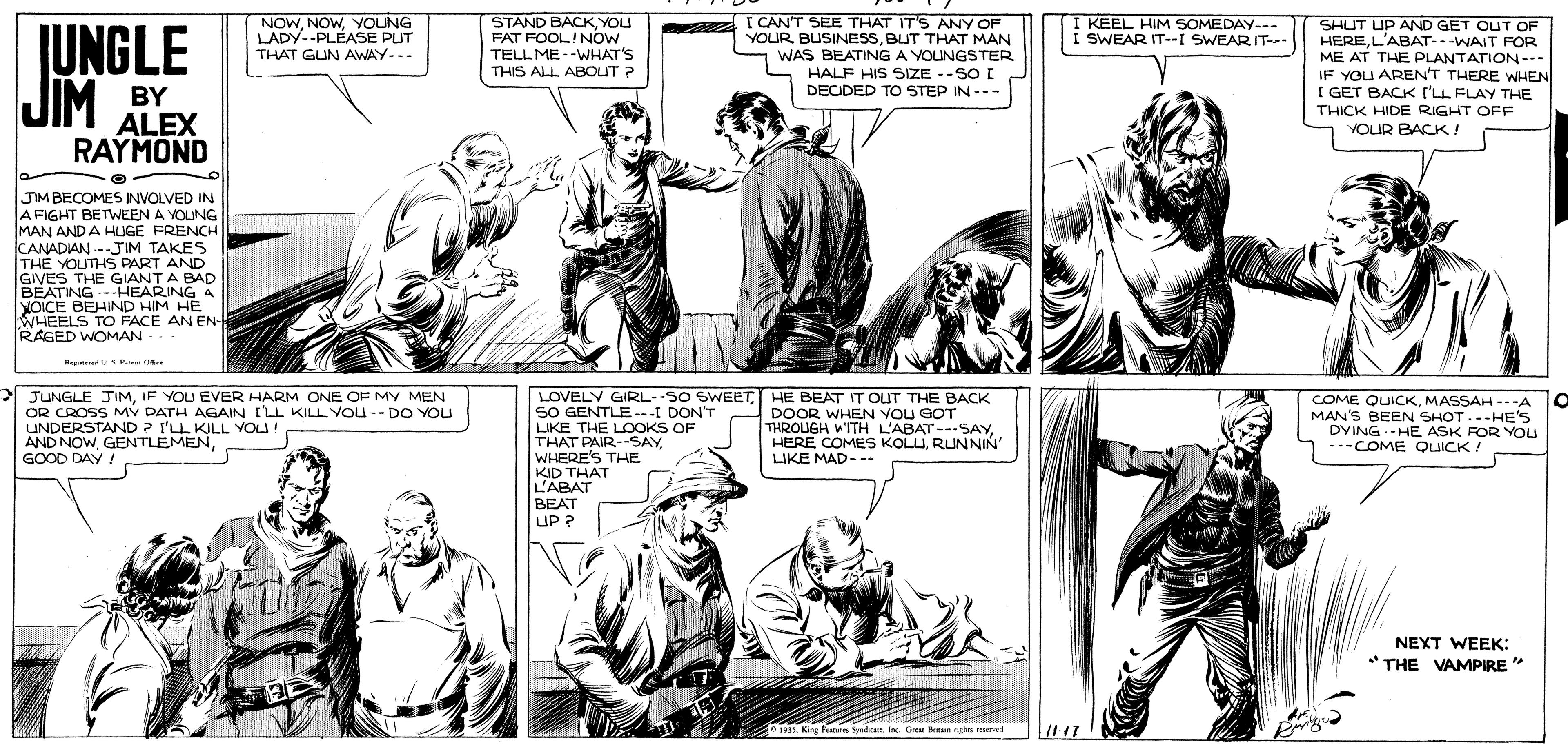 Cartoon OCR: NOWYOUNG LADY--PLEASE PUT THAT GUN AWAY--- STAND BACKYOU FAT FOOL!NOW TELL ME--WHAT'S I CANT SEE THAT IT'S ANY OF YOUR BUSINESSBUT THAT MAN WAS BEATING A YOUNGSTER HALF HIS SIZE --SO E DECIDED TO STEP IN --- I KEEL HIM SOMEDAY--- I SWEAR IT--I SWEAR IT- JUNGLE JIM SHUT UP AND GET OUT OF HEREL'ABAT--WAIT FOR ME AT THE PLANTATION--- IF YOU AREN'T THERE WHEN I GET BACK I'LL FLAY THE THICK HIDE RIGHT OFF YOUR BACK! THIS ALL ABOUT ? BY ALEX RAYMOND JIM BECOMES INVOLVED IN A FIGHT BETWEEN A VOUNG MAN AND A HLUGE FRENCH CANADIAN -JIM TAKES TH? YOUTHS PART AND GIVES THE GIANT A BAD BEATING ---HEARING A YOICE BEHIND HIM HE WHEELS TO FACE AN EN- RAGED WOMAN.. Megatene Pr JUNGLE JIMIF YOU EVER HARM ONE OF MY MEN OR CROSS MY DATH AGAIN ILL KILL YOU-- DO YOU UNDERSTAND ? I'LL KILL YOU! AND NOWGOOD DAY ! LOVELY GIRL--SO SWEETHE BEAT IT OUT THE BACK 50 GENTLE ---I DON'T LIKE THE LOOKS OF THAT PAIR--SAYWHERE'S THE KID THAT L'ABAT BEAT UP ? DOOR WHEN VOU GOT THROUGH WITH L'ABAT---SAYRUNNIN' LIKE MAD--- COME QUICKMASSAH ---A MAN'S BEEN SHOT..-HE'S DYINGHE ASK FOR YOU *-COME QUICK! NEXT WEEK: *THE VAMPIRE * o193 King Fratin S . I G Bun n uned NOWYOUNG LADY--PLEASE PUT THAT GUN AWAY--- STAND BACKYOU FAT FOOL!NOW TELL ME--WHAT'S I CANT SEE THAT IT'S ANY OF YOUR BUSINESSBUT THAT MAN WAS BEATING A YOUNGSTER HALF HIS SIZE --SO E DECIDED TO STEP IN --- I KEEL HIM SOMEDAY--- I SWEAR IT--I SWEAR IT- JUNGLE JIM SHUT UP AND GET OUT OF HEREL'ABAT--WAIT FOR ME AT THE PLANTATION--- IF YOU AREN'T THERE WHEN I GET BACK I'LL FLAY THE THICK HIDE RIGHT OFF YOUR BACK! THIS ALL ABOUT ? BY ALEX RAYMOND JIM BECOMES INVOLVED IN A FIGHT BETWEEN A VOUNG MAN AND A HLUGE FRENCH CANADIAN -JIM TAKES TH? YOUTHS PART AND GIVES THE GIANT A BAD BEATING ---HEARING A YOICE BEHIND HIM HE WHEELS TO FACE AN EN- RAGED WOMAN.. Megatene Pr JUNGLE JIMIF YOU EVER HARM ONE OF MY MEN OR CROSS MY DATH AGAIN ILL KILL YOU-- DO YOU UNDERSTAND ? I'LL KILL YOU! AND NOWGOOD DAY ! LOVELY GIRL--SO SWEETHE BEAT IT OUT THE BACK 50 GENTLE ---I DON'T LIKE THE LOOKS OF THAT PAIR--SAYWHERE'S THE KID THAT L'ABAT BEAT UP ? DOOR WHEN VOU GOT THROUGH WITH L'ABAT---SAYHERE COMES KOLURUNNIN' LIKE MAD--- COME QUICKMASSAH ---A MAN'S BEEN SHOT..-HE'S DYINGHE ASK FOR YOU *-COME QUICK! NEXT WEEK: *THE VAMPIRE * o193 King Fratin S . I G Bun n uned