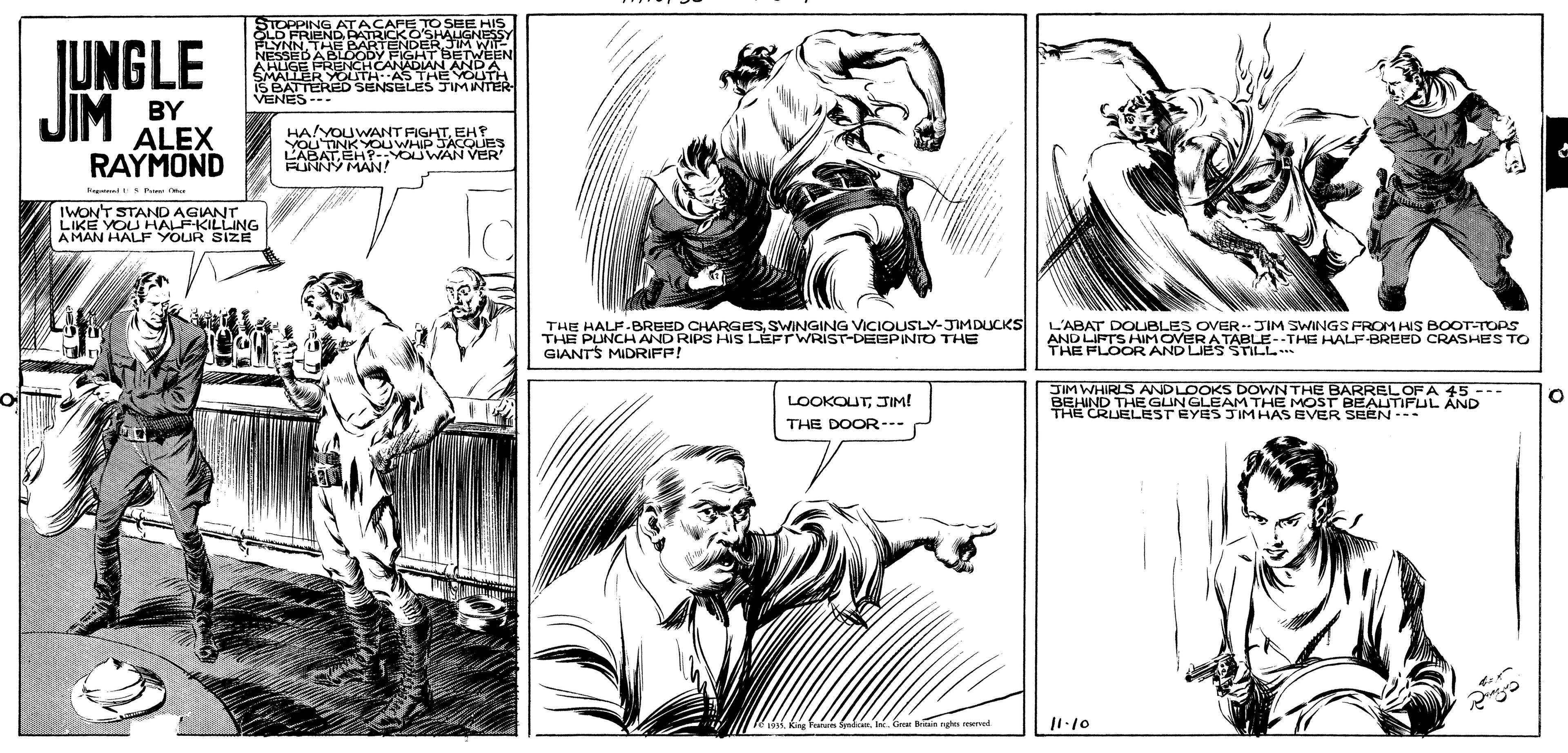 Gesture OCR: JUNGLE JIM TOPPING FRIEND ATRICKO LYNN THE BARTENDERJM NESSEBABUCODY FIGHT BETWE AWUSE FRENCHCANADIANANRA SBATTERED SENSGLES JIMINTER VENES BY ALEX RAYMOND HA YOUWANT FIGHTEH P YOu TINKYOU WHIP JACOUES L'ABATEH-YOUWAN VER FUNNY MAN! Rentrni Prm IWONT STAND AGIANT LIKE YOU HALPKILLING AMAN HALF YOUR SIZE THE HALF.BREED CHARGESSWINGING VICIOUSLY-JMDUCKS THE PUNCH AND RIPS HIS LÉFTWRIST-DEEPINTO THE GIANTS MIDRIFP! L'ABAT DOUBLES OVER-- JIM SWINGS FROM HIS BOOT-TOPS AND LIFTS HIMOVERATABLE--THE HALF-BREED CRASHES TO THE FLOOR AND LIES STILL JIM WHIRLS ANDLOOKS DOWN THE BARREL OF A 45--- BEHIND THE GUNGLEAM THE MOST BEALUTIFUL AND THE CRUELESTÉYES JIMHAS EVER SEEN--- LOOKOUTJIM! THE DOOR--- Ga a ngn meved JUNGLE JIM TOPPING FRIEND ATRICKO LYNN THE BARTENDERJM NESSEBABUCODY FIGHT BETWE AWUSE FRENCHCANADIANANRA SBATTERED SENSGLES JIMINTER VENES BY ALEX RAYMOND HA YOUWANT FIGHTEH P YOu TINKYOU WHIP JACOUES L'ABATEH-YOUWAN VER FUNNY MAN! Rentrni Prm IWONT STAND AGIANT LIKE YOU HALPKILLING AMAN HALF YOUR SIZE THE HALF.BREED CHARGESSWINGING VICIOUSLY-JMDUCKS THE PUNCH AND RIPS HIS LÉFTWRIST-DEEPINTO THE GIANTS MIDRIFP! L'ABAT DOUBLES OVER-- JIM SWINGS FROM HIS BOOT-TOPS AND LIFTS HIMOVERATABLE--THE HALF-BREED CRASHES TO THE FLOOR AND LIES STILL JIM WHIRLS ANDLOOKS DOWN THE BARREL OF A 45--- BEHIND THE GUNGLEAM THE MOST BEALUTIFUL AND THE CRUELESTÉYES JIMHAS EVER SEEN--- LOOKOUTJIM! THE DOOR--- Ga a ngn meved
