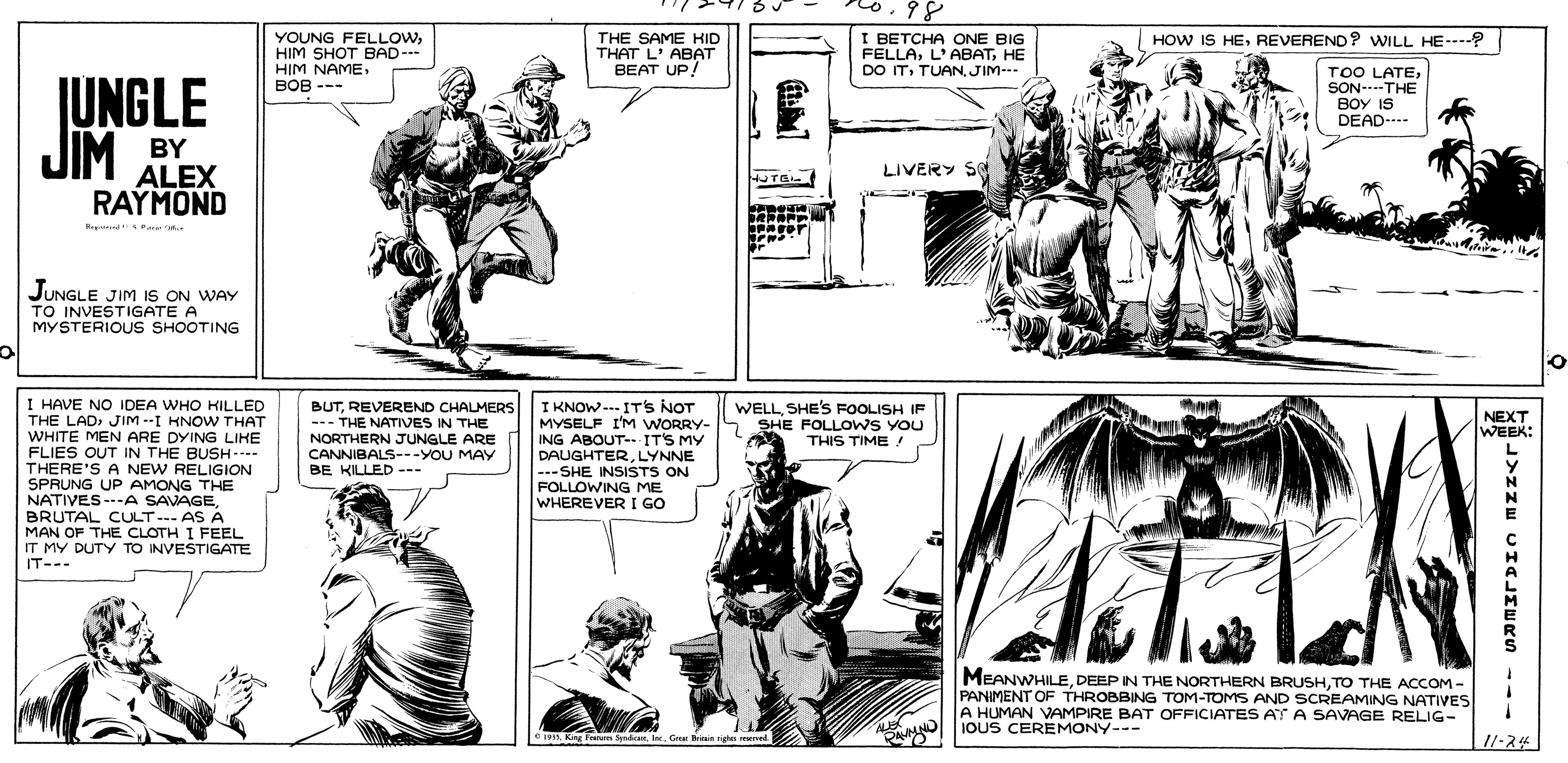 Line OCR: o.98 YOUNG FELLOWHIM SHOT BAD- HIM NAME??? --- THE SAME HID THAT L' ABAT BEAT UP! I BETCHA ONE BIG FELLAHE DO ITTUAN JIM- HOW IS HEREVEREND? WILL HE--? JUNGLE JIM BY TOO LATESON---THE BOY IS DEAD- LIVERY S ALEX RAYMOND HUTEL NEWS JUNGLE JIM iS ON WAY TO INVESTIGATE A MYSTERIOUS SHOOTING I HAVE NO IDEA WHO HILLED THE LADJIM --I KNOW THAT WHITE MEN ARE DYING LIHE FLIES OUT IN THE BUSH.--- THERE'S A NEW RELIGION SPRUNG UP AMONG THE NATIVES ---A SAVAGEBRUTAL CULT--- AS A MAN OF THE CLOTH I FEEL IT MY DUTY TO INVESTIGATE IT--- I KNOW--- IT'S NOT MYSELF I'M WORRY- ING ABOUT--IT'S MY DAUGHTERLYNNE ---SHE INSISTS ON FOLLOWING ME WHEREVER I GO BUTREVEREND CHALMERS --- THE NATIVES IN THE NORTHERN JUNGLE ARE CANNIBALS---YOU MAY BE KILLED --- WELLSHE'S FOOLISH IF SHE FOLLOWS YOU THIS TIME ! NEXT WEEK: MEANWHILETO THE ACCOM - PANIMENT OF THROBBING TOM-TOMS AND SCREAMING NATIVES A HUMAN VAMPIRE BAT OFFICIATES AT A SAVAGE RELIG- I IOUS CEREMONY--- OG Brinin ghe reerved 11-24 o.98 YOUNG FELLOWHIM SHOT BAD- HIM NAME??? --- THE SAME HID THAT L' ABAT BEAT UP! I BETCHA ONE BIG FELLAHE DO ITTUAN JIM- HOW IS HEREVEREND? WILL HE--? JUNGLE JIM BY TOO LATESON---THE BOY IS DEAD- LIVERY S ALEX RAYMOND HUTEL NEWS JUNGLE JIM iS ON WAY TO INVESTIGATE A MYSTERIOUS SHOOTING I HAVE NO IDEA WHO HILLED THE LADJIM --I KNOW THAT WHITE MEN ARE DYING LIHE FLIES OUT IN THE BUSH.--- THERE'S A NEW RELIGION SPRUNG UP AMONG THE NATIVES ---A SAVAGEBRUTAL CULT--- AS A MAN OF THE CLOTH I FEEL IT MY DUTY TO INVESTIGATE IT--- I KNOW--- IT'S NOT MYSELF I'M WORRY- ING ABOUT--IT'S MY DAUGHTERLYNNE ---SHE INSISTS ON FOLLOWING ME WHEREVER I GO BUTREVEREND CHALMERS --- THE NATIVES IN THE NORTHERN JUNGLE ARE CANNIBALS---YOU MAY BE KILLED --- WELLSHE'S FOOLISH IF SHE FOLLOWS YOU THIS TIME ! NEXT WEEK: MEANWHILEDEEP N THE NORTHERN BRUSHTO THE ACCOM - PANIMENT OF THROBBING TOM-TOMS AND SCREAMING NATIVES A HUMAN VAMPIRE BAT OFFICIATES AT A SAVAGE RELIG- I IOUS CEREMONY--- OKng Tn dnG Brinin ghe reerved 11-24