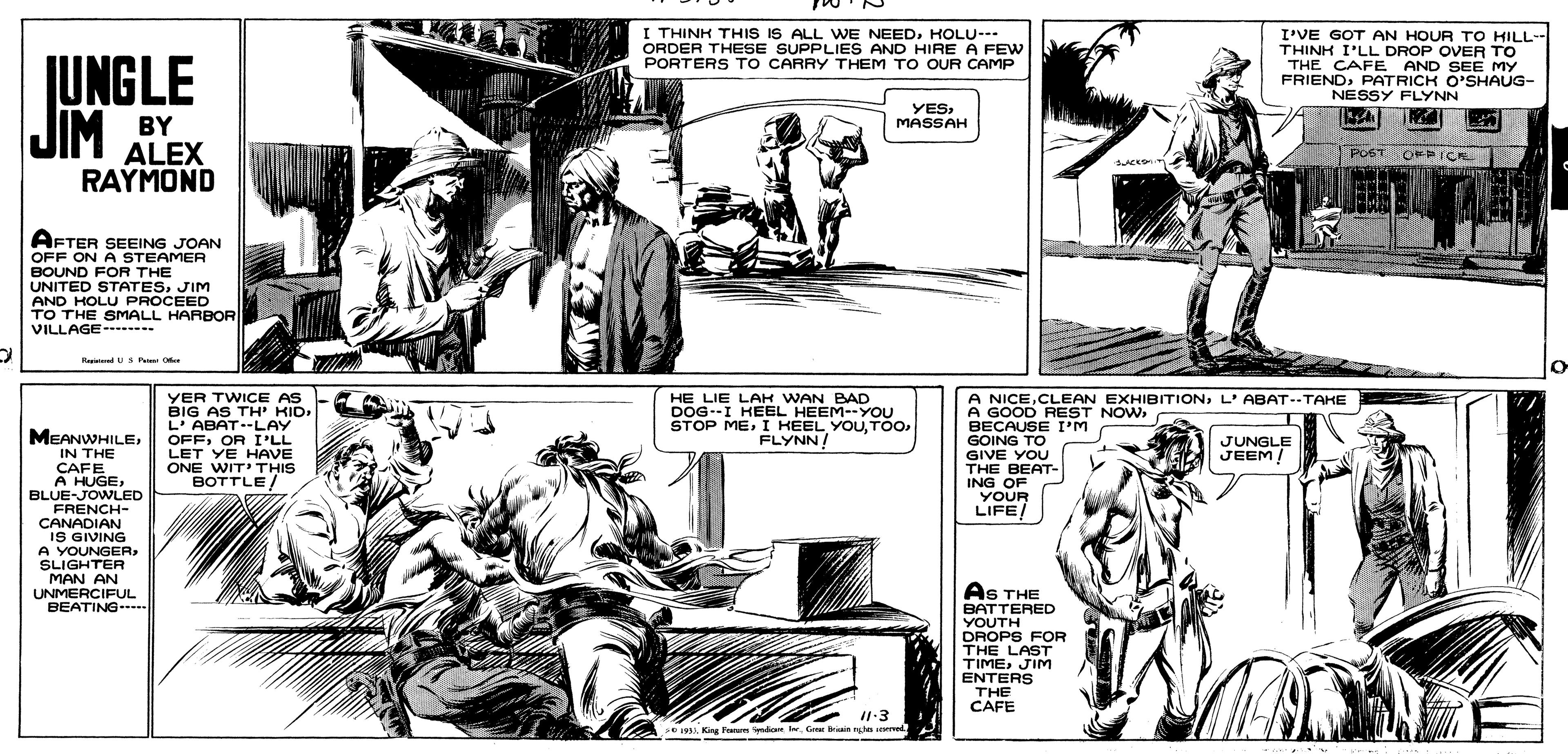 Comic book OCR: I THINK THIS IS ALL WE NEEDHOLU--- ORDER THESE SUPPLIES AND HIRE A FEW PORTERS TO CARRY THEM TO OUR CAMP I'VE GOT AN HOUR TO HILL- THINH I'LL DROP OVER TO THE CAFE AND SEE MY FRIENDPATRICK O'SHAUG- NESSY FLYNN JUNGLE JIM BY YESMASSAH ALEX RAYMOND PO6T OF iCK OFPICK AFTER SEEING JOAN OFF ON A STEAMER BOUND FOR THE UNITED STATESJIM AND HOLU PROCEED TO THE SMALL HARBOR VILLAGE--- RepdUSR YER TWICE AS BIG AS TH' KIDL' ABAT--LAY OFFOR I'LL LET YE HAVE ONE WIT' THIS BOTTLE/ HE LIE LAK WAN BAD DOG--I HEEL HEEM-YOU STOP MEFLYNN! A NICEL'ABAT--TAKE A GOOD REST NOWBECAUSE I'M GOING TO GIVE YOU MEANWHILEIN THE ÇAFE A HUGEBLUE-JOWLED FRENCH- CANADIAN IS GIVING A YOUNGERSLIGHTER MAN AN UNMERCIFUL BEATING--- JUNGLE JEEM! THE BEAT- ING OF YOUR LIFE/ AS THE BATTERED YOUTH DROPS FOR THE LAST TIMEJIM ENTERS THE CAFE King Ftam ndanGrer briain to seered I THINK THIS IS ALL WE NEEDHOLU--- ORDER THESE SUPPLIES AND HIRE A FEW PORTERS TO CARRY THEM TO OUR CAMP I'VE GOT AN HOUR TO HILL- THINH I'LL DROP OVER TO THE CAFE AND SEE MY FRIENDPATRICK O'SHAUG- NESSY FLYNN JUNGLE JIM BY YESMASSAH ALEX RAYMOND PO6T OF iCK OFPICK AFTER SEEING JOAN OFF ON A STEAMER BOUND FOR THE UNITED STATESJIM AND HOLU PROCEED TO THE SMALL HARBOR VILLAGE--- RepdUSR YER TWICE AS BIG AS TH' KIDL' ABAT--LAY OFFOR I'LL LET YE HAVE ONE WIT' THIS BOTTLE/ HE LIE LAK WAN BAD DOG--I HEEL HEEM-YOU STOP MEI HEEL YOUFLYNN! A NICECLEAN EXHIBITIONL'ABAT--TAKE A GOOD REST NOWBECAUSE I'M GOING TO GIVE YOU MEANWHILEIN THE ÇAFE A HUGEBLUE-JOWLED FRENCH- CANADIAN IS GIVING A YOUNGERSLIGHTER MAN AN UNMERCIFUL BEATING--- JUNGLE JEEM! THE BEAT- ING OF YOUR LIFE/ AS THE BATTERED YOUTH DROPS FOR THE LAST TIMEJIM ENTERS THE CAFE King Ftam ndanGrer briain to seered