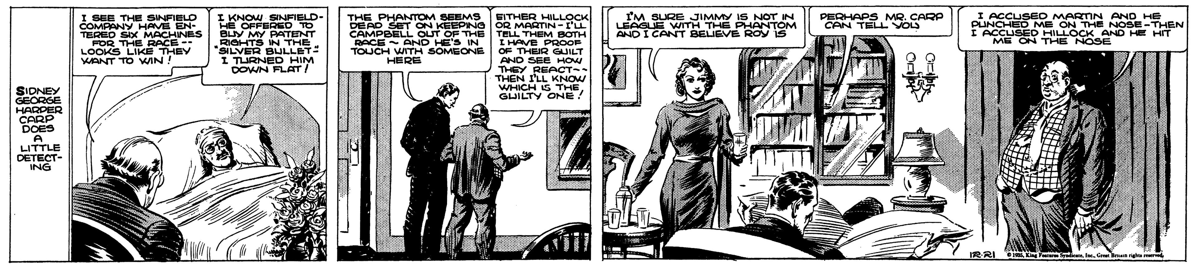 Illustration OCR: I KNOW SINFIELD- HE OFFERED TO BLY MY PATENT ROHTS N THE SILVER BULLET I TURNED HIM DOWN FLAT! I ACCUSED MARTIN AND HE PUNCHED ME ON THE NOSE-THEN IACCUSED HILLOCK AND HE HIT ME ON THE NOSE I'M SURE JIMMY IS NOT IN PERHAPS MR. CARP CAN TELL VOLS I SEE THE SINFIELO COMPANY HAVE EN- TEREO SIX MACHINES FOR THE RACE-- LOOKS LIKE THEY WANT TO WIN! THE PHANTOM SEEMS EITHER HLLOCK DEAD SET ON KEEPING OR MARTIN-I'L TELL THEM BOTH IHAVE PROOR OF THEUR GUILT AND SEE HOW THEY REACT- THEN I'LL KNOW WHICH G THE. ! CAMPBELL OUT OF THE LEAGUE WITH THE PHANTOM ANDI CANT BELIEVE ROY IS RACE AND HE'S IN TOUCH WITH SOMEONE HERE 8.3 SIDNEY GEORGE HARPER CARP DOES A LITTLE DETECT- ING GUILTY ONE |3D IRRI IR o. I. Cr Brum ri I KNOW SINFIELD- HE OFFERED TO BLY MY PATENT ROHTS N THE SILVER BULLET I TURNED HIM DOWN FLAT! I ACCUSED MARTIN AND HE PUNCHED ME ON THE NOSE-THEN IACCUSED HILLOCK AND HE HIT ME ON THE NOSE I'M SURE JIMMY IS NOT IN PERHAPS MR. CARP CAN TELL VOLS I SEE THE SINFIELO COMPANY HAVE EN- TEREO SIX MACHINES FOR THE RACE-- LOOKS LIKE THEY WANT TO WIN! THE PHANTOM SEEMS EITHER HLLOCK DEAD SET ON KEEPING OR MARTIN-I'L TELL THEM BOTH IHAVE PROOR OF THEUR GUILT AND SEE HOW THEY REACT- THEN I'LL KNOW WHICH G THE. ! CAMPBELL OUT OF THE LEAGUE WITH THE PHANTOM ANDI CANT BELIEVE ROY IS RACE AND HE'S IN TOUCH WITH SOMEONE HERE 8.3 SIDNEY GEORGE HARPER CARP DOES A LITTLE DETECT- ING GUILTY ONE |3D IRRI IR o. I. Cr Brum ri