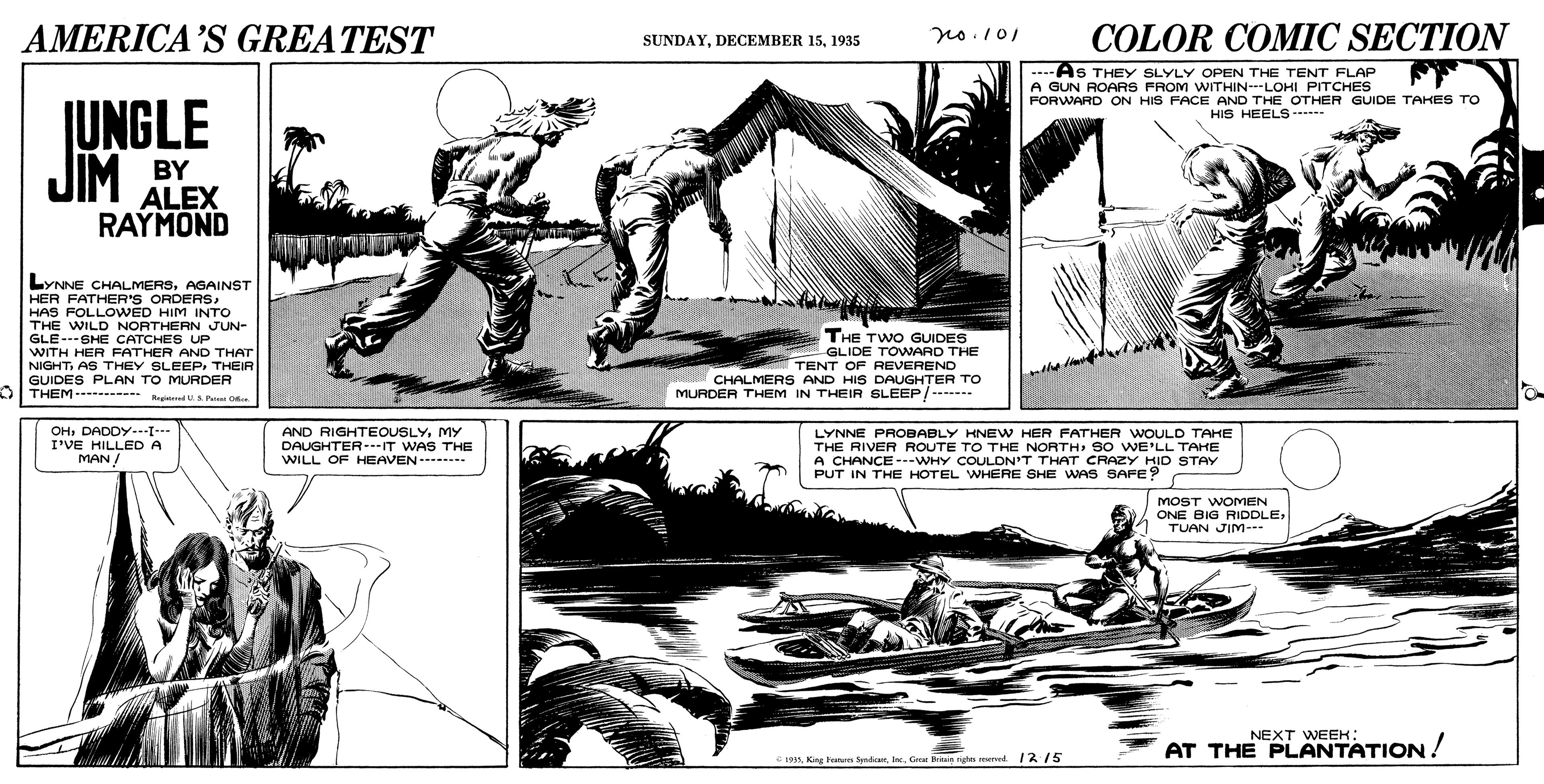 Art OCR: AMERICA’S GREATEST COLOR COMIC SECTION no.101 SUNDAY1935 -As THEY SLYLY OPEN THE TENT FLAP A GUN ROARS FROM WITHIN---LOHI PITCHES FORWARD ON HIS FACE AND THE OTHER GUIDE TAKES TO JUNGLE JIM HIS HEELS - BY ALEX RAYMOND LYNNE CHALMERSAGAINST HER FATHER'S ORDERSHAS FOLLOWED HIM INTO THE WILD NORTHERN JUN- GLE---SHE CATCHES UP WITH HER FATHER AND THAT NIGHTTHEIR GUIDES PLAN TO MURDER DITHEM- id US P C THE TWO GUIDES GLIDE TOWARD THE TENT OF REVEREND CHALMERS AND HIS DAUGHTER TO MURDER THEM IN THEIR SLEEP/------- OH: DADDY-[-- I'VE HILLEDA MAN/ AND RIGHTEOUSLYMY LYNNE PROBABLY KNEW HER FATHER WOULD TAHE THE RIVER ROUTE TO THE NORTH S0 WE'LL TAHE A CHANCE ---WHY COULDN'T THAT CRAZY HID STAY PUT IN THE HOTEL WHERE SHE WAS SAFE? DAUGHTER---IT WAS THE WILL OF HEAVEN--. MOST WOMEN ONE BIG RIDDLETUAN JIM- NEXT WEEK: AT THE PLANTATION! 199In. G e n ed /2 15 AMERICA’S GREATEST COLOR COMIC SECTION no.101 SUNDAYDECEMBER 151935 -As THEY SLYLY OPEN THE TENT FLAP A GUN ROARS FROM WITHIN---LOHI PITCHES FORWARD ON HIS FACE AND THE OTHER GUIDE TAKES TO JUNGLE JIM HIS HEELS - BY ALEX RAYMOND LYNNE CHALMERSAGAINST HER FATHER'S ORDERSHAS FOLLOWED HIM INTO THE WILD NORTHERN JUN- GLE---SHE CATCHES UP WITH HER FATHER AND THAT NIGHTAS THEY SLEEPTHEIR GUIDES PLAN TO MURDER DITHEM- id US P C THE TWO GUIDES GLIDE TOWARD THE TENT OF REVEREND CHALMERS AND HIS DAUGHTER TO MURDER THEM IN THEIR SLEEP/------- OH: DADDY-[-- I'VE HILLEDA MAN/ AND RIGHTEOUSLYMY LYNNE PROBABLY KNEW HER FATHER WOULD TAHE THE RIVER ROUTE TO THE NORTH S0 WE'LL TAHE A CHANCE ---WHY COULDN'T THAT CRAZY HID STAY PUT IN THE HOTEL WHERE SHE WAS SAFE? DAUGHTER---IT WAS THE WILL OF HEAVEN--. MOST WOMEN ONE BIG RIDDLETUAN JIM- NEXT WEEK: AT THE PLANTATION! 199Kisa Pan SmdicenIn. G e n ed /2 15