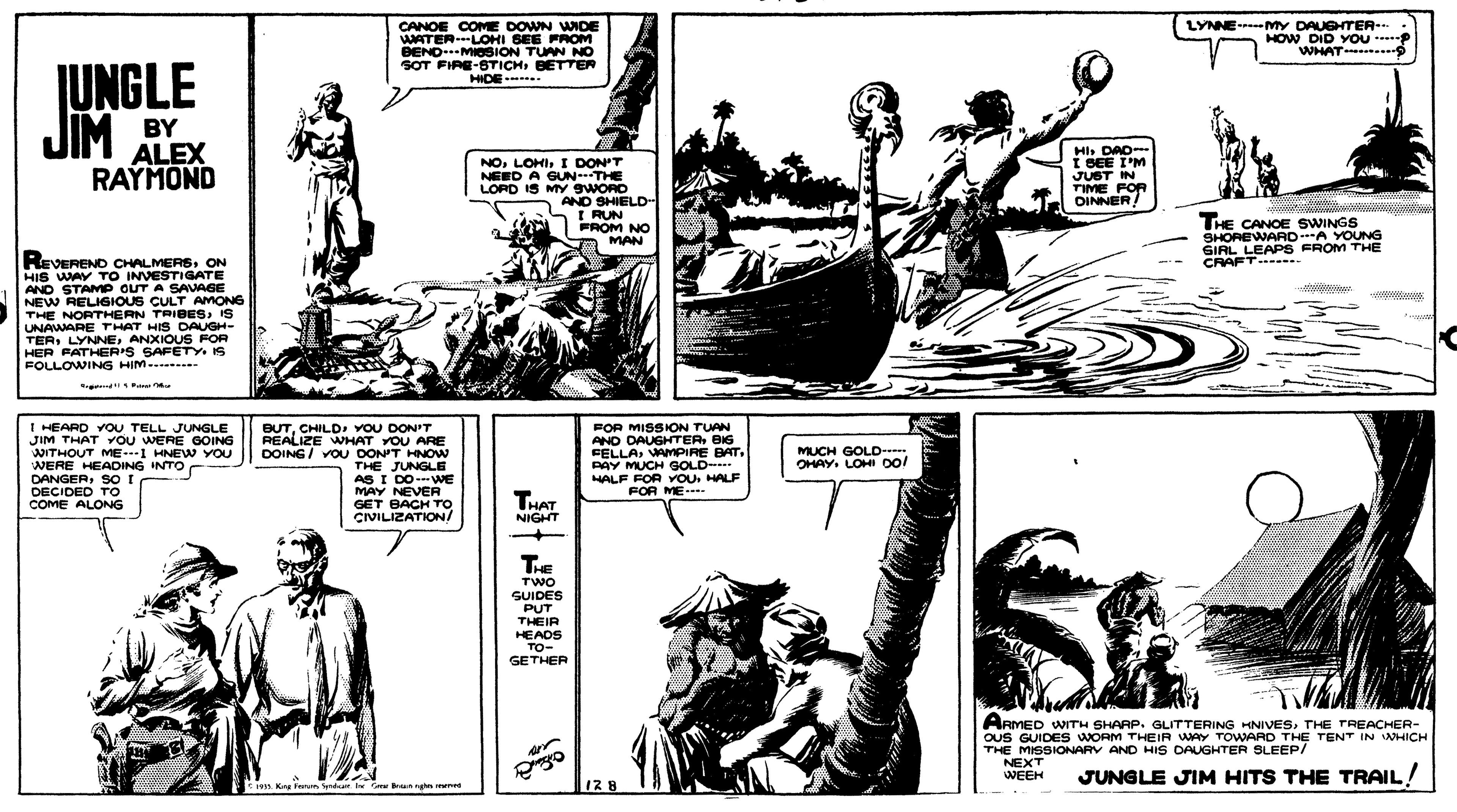 Art OCR: CANOE COME DOWN WIDE WATERLOHI SEE FROM BENDMOSION TUAN NO SOT FIRE-STICHBETTER LYNNE--MY DAUETER- HOW DID YOu WHAT- JUNGLE JIM BY HIDE HIDE--- ALEX RAYMOND NOI DON'T NEED A GUN-THE LOPD IS MY SWORD AND SHIELD- I RUN FROM NO MAN HI DAD I BEE I'M JUST IN TIME FOR OINNER! THE CANOE SWINGS SHOREWARD A YOUNG GIAL LEAPS FROM THE CRAFT .. REVEREND CHALMERSON HIS WAY TO INVESTIGATE AND STAMP OUT A SAVAGE NEW RELIGIOUS CULT AMONE THE NORTHERN TRIBESIS UNAWARE THAT HIS DAUGH- TERANXIOUS FOR HER PATHER'S SAFETY. IS FOLLOWING HIM...----- 0000 wwww end I HEARD YOU TELL JUNGLE JIM THAT YOU WERE GOING WITHOUT ME.1 HNEW YOU WERE HEADING INTO DANGERSO I DECIDED TO COME ALONG BUTCHILD YOU DON'T REALIZE WHAT YOU ARE DOING/ VOU DON'T HNOW THE JUNGLE AS I DO-VWE MAY NEVER GET BACH To CVILIZATION/ FOR MISSION TUAN AND DAUGHTERBIG FELLAVAMPIRE BAT. PAY MUCH GOLD HALF FOR VOU. HALF FOR ME-- MUCH GOLD-- OHAY. LOHI o! THAT NIGHT TE TWO SUIDES PUT THEIR HEADS ??- GETHER ARMED WITH SHAAP. GLITTERING HNIVESTHE TREACHER- OUS GUIDES WORM THEIR WAY TOWARD THE TENT IN WHICH THE MISSIONARY AND HIS DAUGHTER SLEEP/ NEXT WEEH JUNGLE JIM HITS THE TRAIL! n. King Fntm yrd Iw Ce un h nrd 12 8 CANOE COME DOWN WIDE WATERLOHI SEE FROM BENDMOSION TUAN NO SOT FIRE-STICHBETTER LYNNE--MY DAUETER- HOW DID YOu WHAT- JUNGLE JIM BY HIDE HIDE--- ALEX RAYMOND NOI DON'T NEED A GUN-THE LOPD IS MY SWORD AND SHIELD- I RUN FROM NO MAN HI DAD I BEE I'M JUST IN TIME FOR OINNER! THE CANOE SWINGS SHOREWARD A YOUNG GIAL LEAPS FROM THE CRAFT .. REVEREND CHALMERSON HIS WAY TO INVESTIGATE AND STAMP OUT A SAVAGE NEW RELIGIOUS CULT AMONE THE NORTHERN TRIBESIS UNAWARE THAT HIS DAUGH- TERANXIOUS FOR HER PATHER'S SAFETY. IS FOLLOWING HIM...----- 0000 wwww end I HEARD YOU TELL JUNGLE JIM THAT YOU WERE GOING WITHOUT ME.1 HNEW YOU WERE HEADING INTO DANGERSO I DECIDED TO COME ALONG BUTCHILD YOU DON'T REALIZE WHAT YOU ARE DOING/ VOU DON'T HNOW THE JUNGLE AS I DO-VWE MAY NEVER GET BACH To CVILIZATION/ FOR MISSION TUAN AND DAUGHTERBIG FELLAVAMPIRE BAT. PAY MUCH GOLD HALF FOR VOU. HALF FOR ME-- MUCH GOLD-- OHAY. LOHI o! THAT NIGHT TE TWO SUIDES PUT THEIR HEADS ??- GETHER ARMED WITH SHAAP. GLITTERING HNIVESTHE TREACHER- OUS GUIDES WORM THEIR WAY TOWARD THE TENT IN WHICH THE MISSIONARY AND HIS DAUGHTER SLEEP/ NEXT WEEH JUNGLE JIM HITS THE TRAIL! n. King Fntm yrd Iw Ce un h nrd 12 8