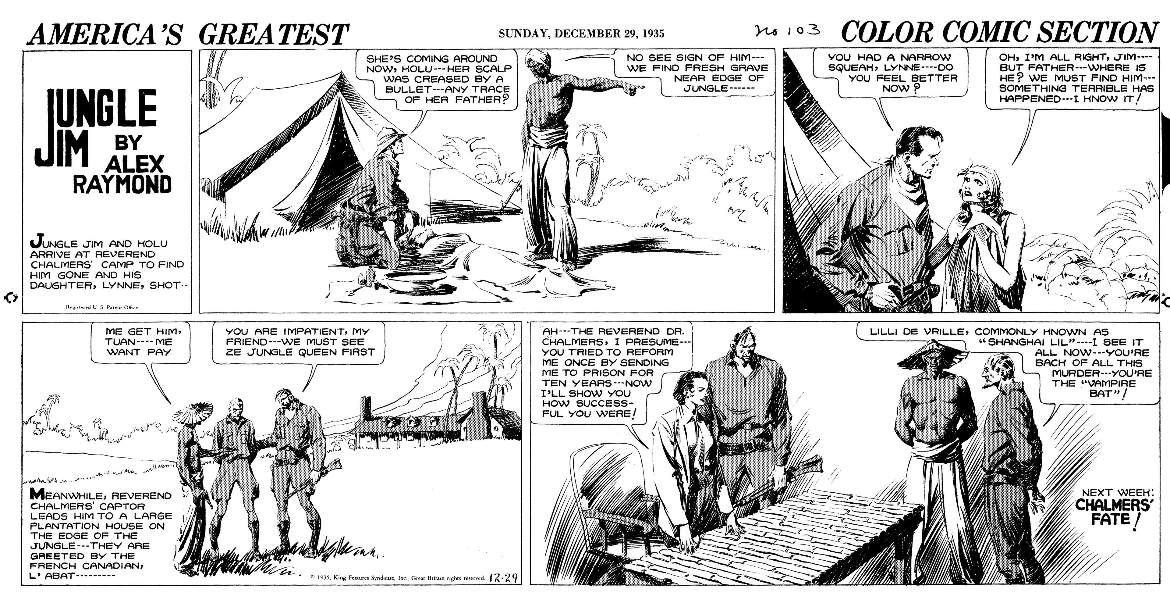 Art OCR: AMERICA'S GREATEST no 103 COLOR COMIC SECTION SUNDAY1935 NO SEE SIGN OF HIM- WE FIND FRESH GRAVE NEAR EDGE OF JUNGLE YOU HAD A NARROW SQUEAHLYNNE- DO YOU FEEL BETTER NOW P OHJIM--- SHE'S COMING AROUND NOWHOLU--HER SCALP WAS CREASSED BY A BULLET---ANY TRACE OF HER FATHER? BUT FATHER---WHERE IS HE? WE MUST FIND HIM--. SOMETHING TERRIBLE HAS HAPPENED-I HNOW IT! JUNGLE JIM BY ALEX RAYMOND JUNGLE JIM AND HOLU ARRIVE AT REVEREND CHALMERS CAMP TO FIND HIM GONE AND HIS DAUGHTERSHOT.- Rrerd Pa OR ME GET HIM. TUAN--- ME WANT PAY VOU ARE IMPATIENTMY FRIEND---WE MUST SEE AH---THE REVEREND DA. LILLI DE VRILLECOMMONLY HNOWN AS CHALMERSI PRESUME-. YOU TRIED TO REFORM "SHANGHAI LIL"--I SEE IT ALL NOW--YOU'RE ZE JUNGLE QUEEN FIRST ME ONCE BY SENDING ME TO PRISON FOR TEN YEARS-NOW I'LL SHO w YOU HOW SUCCESS- FUL YOU WERE! BACH OF ALL THIS MURDER-YOU'RE THE "VAMPIRE BAT"/ NEXT WEEH: MEANWHILEREVEREND CHALMERS' CAPTOR LEADS HIM TO A LARGE PLANTATION HOUSE ON THE EDGE OF THE JUNGLE---THEY ARE GREETED BY THE FRENCH CANADIANL'ABAT- CHALMERS FATE -- . King Panu SyedicGa ng d. 17:29 AMERICA'S GREATEST no 103 COLOR COMIC SECTION SUNDAYDECEMBER 291935 NO SEE SIGN OF HIM- WE FIND FRESH GRAVE NEAR EDGE OF JUNGLE YOU HAD A NARROW SQUEAHLYNNE- DO YOU FEEL BETTER NOW P OHI'M ALL RIGHTJIM--- SHE'S COMING AROUND NOWHOLU--HER SCALP WAS CREASSED BY A BULLET---ANY TRACE OF HER FATHER? BUT FATHER---WHERE IS HE? WE MUST FIND HIM--. SOMETHING TERRIBLE HAS HAPPENED-I HNOW IT! JUNGLE JIM BY ALEX RAYMOND JUNGLE JIM AND HOLU ARRIVE AT REVEREND CHALMERS CAMP TO FIND HIM GONE AND HIS DAUGHTERSHOT.- Rrerd Pa OR ME GET HIM. TUAN--- ME WANT PAY VOU ARE IMPATIENTMY FRIEND---WE MUST SEE AH---THE REVEREND DA. LILLI DE VRILLECOMMONLY HNOWN AS CHALMERSI PRESUME-. YOU TRIED TO REFORM "SHANGHAI LIL"--I SEE IT ALL NOW--YOU'RE ZE JUNGLE QUEEN FIRST ME ONCE BY SENDING ME TO PRISON FOR TEN YEARS-NOW I'LL SHO w YOU HOW SUCCESS- FUL YOU WERE! BACH OF ALL THIS MURDER-YOU'RE THE "VAMPIRE BAT"/ NEXT WEEH: MEANWHILEREVEREND CHALMERS' CAPTOR LEADS HIM TO A LARGE PLANTATION HOUSE ON THE EDGE OF THE JUNGLE---THEY ARE GREETED BY THE FRENCH CANADIANL'ABAT- CHALMERS FATE -- . King Panu SyedicGa ng d. 17:29