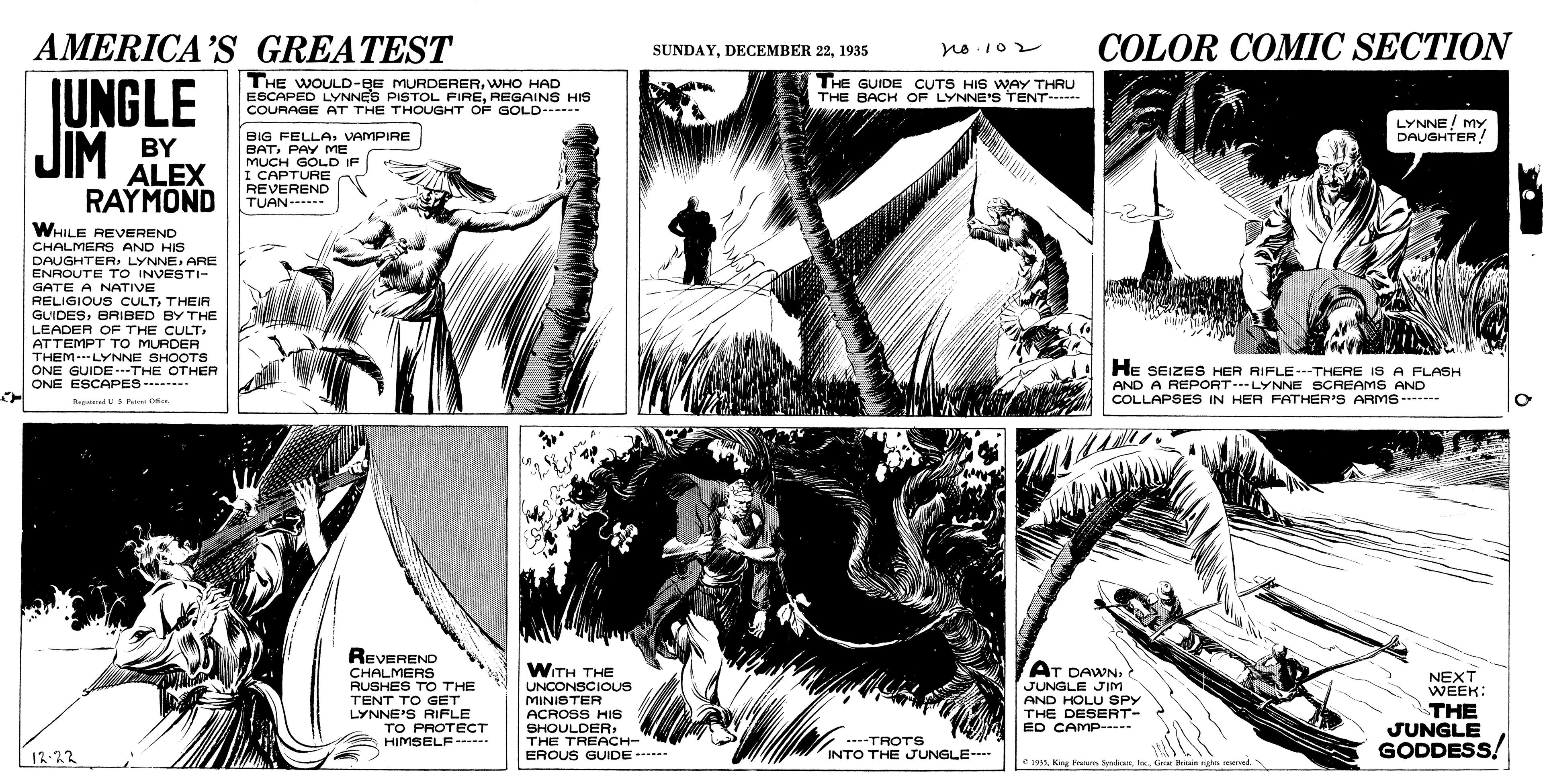 Parallel OCR: AMERICA'S GREATEST COLOR COMIC SECTION SUNDAY1935 THE WOULD-BE MURDERERWHO HAD ESCAPED LYNNES PISTOL FIREREGAINS HIS COURAGE AT THE THOUGHT OF GOLD THE GUIDE CUTS HIS WAY THRU THE BACH OF LYNNE'S TENT--- JUNGLE JIM LYNNE/ MY DAUGHTER! BY ALEX RAYMOND BIG FELLAVAMPIRE BATPAY ME MUCH GOLD IF I CAPTURE REVEREND TUAN- WHILE REVEREND CHALMERS AND HIS DAUGHTERARE ENROUTE TO INVESTI- GATE A NATIVE RELIGIOUS CULTTHEIR GUIDESBRIBED BY THE LEADER OF THE CULTATTEMPT TO MURDER THEMLYNNE SHOOTS ONE GUIDE---THE OTHER ONE ESCAPES---. He SEIZES HER RIFLE--THERE IS A FLASH AND A REPORT---LYNNE SCAEAMS AND COLLAPSES IN HER FATHER'S ARMS- RrgiarndU Pemi O REVEREND WITH THE AT DAWNCHALMERS RUSHES TO THE TENT TO GET LYNNE'S RIFLE TO PROTECT HIMSELF -- UNCONSCIOUS MINISTER NEXT WEEK: JUNGLE JIM AND HOLU SPY THE DESERT- ED CAMP--- THE JUNGLE GODDESS ACROSS HIS SHOULDERTHE TREACH- / ----TROTS 12-22 EROUS GUIDE -. . INTO THE JUNGLE--- e 1993Grear Beitin righn mmed AMERICA'S GREATEST COLOR COMIC SECTION SUNDAYDECEMBER 221935 THE WOULD-BE MURDERERWHO HAD ESCAPED LYNNES PISTOL FIREREGAINS HIS COURAGE AT THE THOUGHT OF GOLD THE GUIDE CUTS HIS WAY THRU THE BACH OF LYNNE'S TENT--- JUNGLE JIM LYNNE/ MY DAUGHTER! BY ALEX RAYMOND BIG FELLAVAMPIRE BATPAY ME MUCH GOLD IF I CAPTURE REVEREND TUAN- WHILE REVEREND CHALMERS AND HIS DAUGHTERARE ENROUTE TO INVESTI- GATE A NATIVE RELIGIOUS CULTTHEIR GUIDESBRIBED BY THE LEADER OF THE CULTATTEMPT TO MURDER THEMLYNNE SHOOTS ONE GUIDE---THE OTHER ONE ESCAPES---. He SEIZES HER RIFLE--THERE IS A FLASH AND A REPORT---LYNNE SCAEAMS AND COLLAPSES IN HER FATHER'S ARMS- RrgiarndU Pemi O REVEREND WITH THE AT DAWNCHALMERS RUSHES TO THE TENT TO GET LYNNE'S RIFLE TO PROTECT HIMSELF -- UNCONSCIOUS MINISTER NEXT WEEK: JUNGLE JIM AND HOLU SPY THE DESERT- ED CAMP--- THE JUNGLE GODDESS ACROSS HIS SHOULDERTHE TREACH- / ----TROTS 12-22 EROUS GUIDE -. . INTO THE JUNGLE--- e 1993King Fearare SpndicanGrear Beitin righn mmed