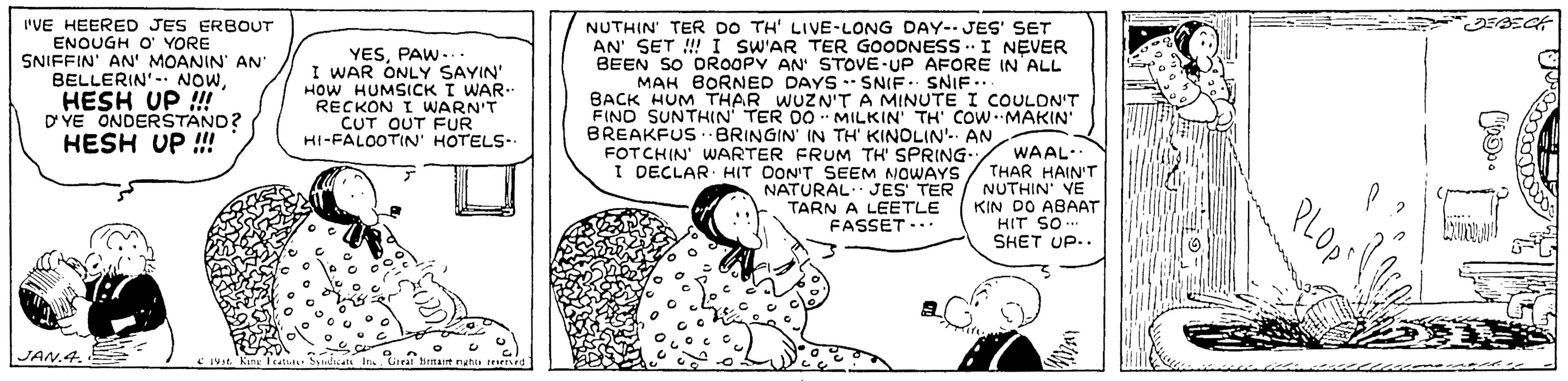 Sharing OCR: 'VE HEERED JES ERBOUT ENOUGH O' YORE SNIFFIN' AN' MOANIN' AN BELLERIN'-. NOWHESH UP ! D VE ONDERSTANO? NUTHIN' TER DO TH' LIVE-LONG DAY- JES' SET AN' SET ! I SW'AR TER GOODNESS .. I NEVER BEEN SO DROOPY AN' STOVE UP AFORE IN ALL MAH BORNED DAYS SNIF. SNIF.. BACK HUM THAR WUZN'TA MINUTE I COULON'T FINO SUNTHIN TER DO MILKIN TH' COW.MAKIN BREAKFUS BRINGIN IN TH' KINOLIN'. AN FOTCHIN' WARTER FRUM TH SPRING- I DECLAR HIT OON'T SEEM NOWAYS NATURAL JES TER TARN A LEETLE FASSET .. YESPAW-.. I WAR ONLY SAYIN' HOW HUMSICK I WAR- RECKON I WARN'T CUT OUT FUR HI-FALOOTIN' HOTELS- HESH UP ! WAAL- THAR HAIN'T NUTHIN VE KIN DO ABAAT HIT SO. SHET UP.. PLOpst JAN.4. 'VE HEERED JES ERBOUT ENOUGH O' YORE SNIFFIN' AN' MOANIN' AN BELLERIN'-. NOWHESH UP ! D VE ONDERSTANO? NUTHIN' TER DO TH' LIVE-LONG DAY- JES' SET AN' SET ! I SW'AR TER GOODNESS .. I NEVER BEEN SO DROOPY AN' STOVE UP AFORE IN ALL MAH BORNED DAYS SNIF. SNIF.. BACK HUM THAR WUZN'TA MINUTE I COULON'T FINO SUNTHIN TER DO MILKIN TH' COW.MAKIN BREAKFUS BRINGIN IN TH' KINOLIN'. AN FOTCHIN' WARTER FRUM TH SPRING- I DECLAR HIT OON'T SEEM NOWAYS NATURAL JES TER TARN A LEETLE FASSET .. YESPAW-.. I WAR ONLY SAYIN' HOW HUMSICK I WAR- RECKON I WARN'T CUT OUT FUR HI-FALOOTIN' HOTELS- HESH UP ! WAAL- THAR HAIN'T NUTHIN VE KIN DO ABAAT HIT SO. SHET UP.. PLOpst JAN.4.