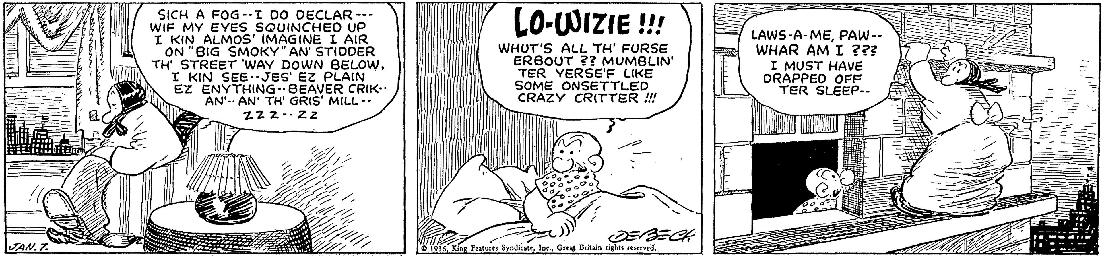 Art OCR: LO-WIZIE !!! SICH A FOG -I DO DECLAR--- WIF MY EYES SQUINCHED UP I KIN ALMOS' (MAGINE I AIR ON "BIG SMOKY" AN' STIDDER TH' STREET WAY DOWN BELOWI KIN SEE.JES' EZ PLAIN EZ ENYTHING BEAVER CRIK-. AN'. AN' TH' GRIS' MILL -- Zz2-zz WHUT'S ALL TH' FURSE ERBOUT ?? MUMBLIN' TER YERSE'F LIKE SOME ONSETTLED CRAZY CRITTER ! LAWS-A-MEPAW-- WHAR AM I ??? I MUST HAVE ORAPPED OFF TER SLEEP.. JAN. 7 O 1936Great Britain rights reserved. LO-WIZIE !!! SICH A FOG -I DO DECLAR--- WIF MY EYES SQUINCHED UP I KIN ALMOS' (MAGINE I AIR ON "BIG SMOKY" AN' STIDDER TH' STREET WAY DOWN BELOWI KIN SEE.JES' EZ PLAIN EZ ENYTHING BEAVER CRIK-. AN'. AN' TH' GRIS' MILL -- Zz2-zz WHUT'S ALL TH' FURSE ERBOUT ?? MUMBLIN' TER YERSE'F LIKE SOME ONSETTLED CRAZY CRITTER ! LAWS-A-MEPAW-- WHAR AM I ??? I MUST HAVE ORAPPED OFF TER SLEEP.. JAN. 7 O 1936King Features SyndicateGreat Britain rights reserved.