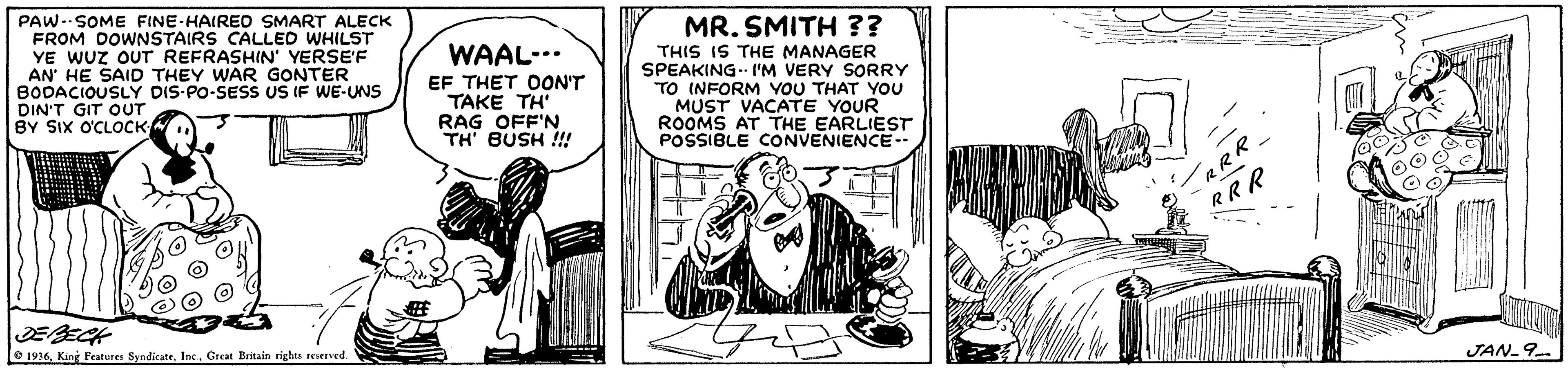 Line art OCR: PAW-SOME FINE-HAIRED SMART ALECK FROM DOWNSTAIRS CALLED WHILST YE WUz OUT REFRASHIN' YERSE'F AN' HE SAID THEY WAR GONTER BODACIOUSLY DIS-PO-SESS US IF WE-UNS DIN'T GIT OUT BY SIx O'CLOCK MR. SMITH ?? THIS IS THE MANAGER SPEAKING. I'M VERY SORRY TO INFORM VOU THAT YOU MUST VACATE YOUR ROOMS AT THE EARLIEST POSSIBLE CONVENIENCE-- WAAL-.. EF THET DON'T TAKE TH RAG OFF'N TH' BUSH !!! RRR e 1936Kine Peatures Syndicate. Inc. Great Britain riebu reserved. JAN-9 PAW-SOME FINE-HAIRED SMART ALECK FROM DOWNSTAIRS CALLED WHILST YE WUz OUT REFRASHIN' YERSE'F AN' HE SAID THEY WAR GONTER BODACIOUSLY DIS-PO-SESS US IF WE-UNS DIN'T GIT OUT BY SIx O'CLOCK MR. SMITH ?? THIS IS THE MANAGER SPEAKING. I'M VERY SORRY TO INFORM VOU THAT YOU MUST VACATE YOUR ROOMS AT THE EARLIEST POSSIBLE CONVENIENCE-- WAAL-.. EF THET DON'T TAKE TH RAG OFF'N TH' BUSH !!! RRR e 1936Kine Peatures Syndicate. Inc. Great Britain riebu reserved. JAN-9