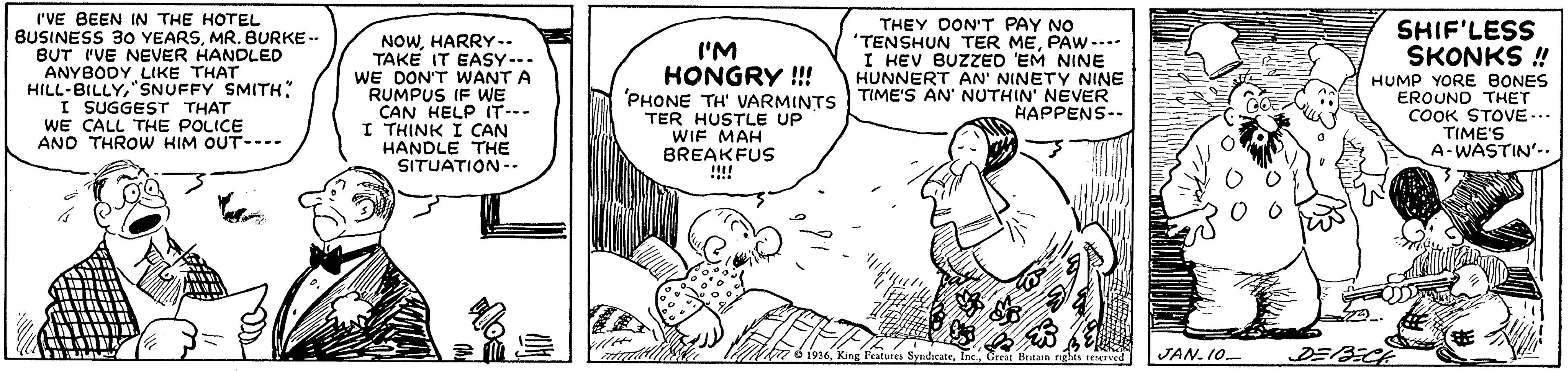 Happy OCR: r'VE BEEN IN THE HOTEL BUSINESS 30 YEARSMR. BURKE-- BUT I'VE NEVER HANDLED ANYBODY LIKE THAT HILL-BILLYSNUFFY SMITH: I SUGGEST THAT WE CALL THE POLICE AND THROW HIM OUT---. THEY DON'T PAY NO 'TENSHUN TER MEPAW -... I HEV BUZZED 'EM NINE HUNNERT AN' NINETY NINE 'PHONE TH' VARMINTS TIME'S AN' NUTHIN' NEVER HAPPENS-. SHIF'LESS SKONKS ! NOWHARRY.. TAKE IT EASY--. WE DON'T WANT A RUMPUS IF WE CAN HELP IT--- I THINK I CAN HANDLE THE SITUATION -- II'M HONGRY !!! TER HUSTLE UP WIF MAH BREAKFUS !!! HUMP YORE BONES EROUND THET COOK STOVE... TIME'S A-WASTIN'.. Brtain nghis rerved JAN. 10. DE/A r'VE BEEN IN THE HOTEL BUSINESS 30 YEARSMR. BURKE-- BUT I'VE NEVER HANDLED ANYBODY LIKE THAT HILL-BILLYSNUFFY SMITH: I SUGGEST THAT WE CALL THE POLICE AND THROW HIM OUT---. THEY DON'T PAY NO 'TENSHUN TER MEPAW -... I HEV BUZZED 'EM NINE HUNNERT AN' NINETY NINE 'PHONE TH' VARMINTS TIME'S AN' NUTHIN' NEVER HAPPENS-. SHIF'LESS SKONKS ! NOWHARRY.. TAKE IT EASY--. WE DON'T WANT A RUMPUS IF WE CAN HELP IT--- I THINK I CAN HANDLE THE SITUATION -- II'M HONGRY !!! TER HUSTLE UP WIF MAH BREAKFUS !!! HUMP YORE BONES EROUND THET COOK STOVE... TIME'S A-WASTIN'.. Brtain nghis rerved JAN. 10. DE/A