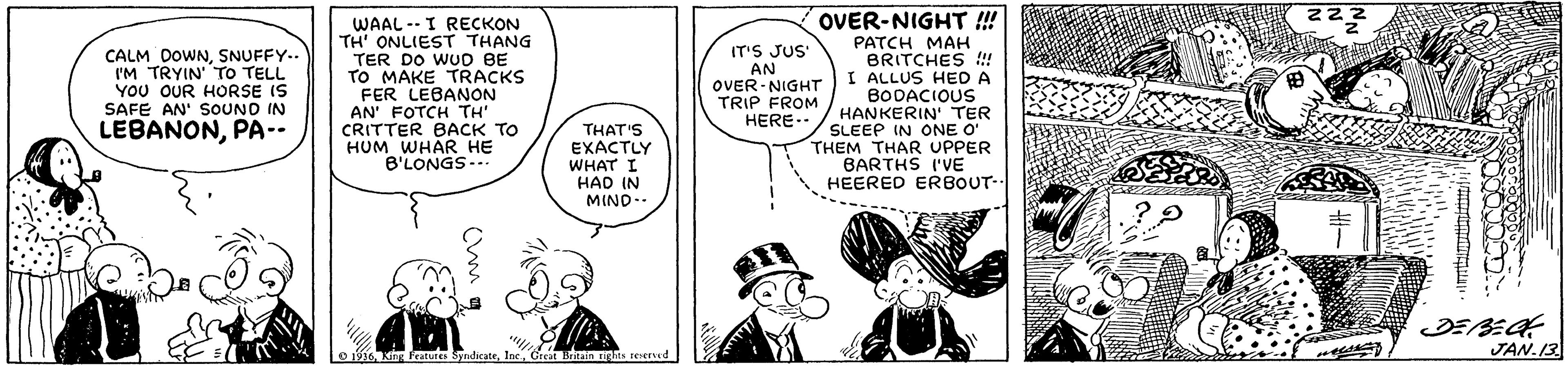 Interaction OCR: OVER-NIGHT !! WAAL -- I RECKON TH' ONLIEST THANG TER DO WUD BE TO MAKE TRACKS FER LEBANON AN' FOTCH TH' CRITTER BACK TO HUM WHAR HE B'LONGS-.. PATCH MAH BRITCHES !! I ALLUS HED A BODACIOUS HANKERIN' TER SLEEP IN ONE O THEM THAR UPPER BARTHS I'VE HEERED ERBOUT. CALM DOWNSNUFFY.. IM TRYIN TO TELL YOU OUR HORSE IS SAFE AN' SOUNO IN IT'S JUS' AN OVER- NIGHT TRIP FROM HERE LEBANONPA-- THAT'S EXACTLY WHAT I HAD IN MIND.- JAN.13 O Kin Frature SyndicateGrea OVER-NIGHT !! WAAL -- I RECKON TH' ONLIEST THANG TER DO WUD BE TO MAKE TRACKS FER LEBANON AN' FOTCH TH' CRITTER BACK TO HUM WHAR HE B'LONGS-.. PATCH MAH BRITCHES !! I ALLUS HED A BODACIOUS HANKERIN' TER SLEEP IN ONE O THEM THAR UPPER BARTHS I'VE HEERED ERBOUT. CALM DOWNSNUFFY.. IM TRYIN TO TELL YOU OUR HORSE IS SAFE AN' SOUNO IN IT'S JUS' AN OVER- NIGHT TRIP FROM HERE LEBANONPA-- THAT'S EXACTLY WHAT I HAD IN MIND.- JAN.13 O Kin Frature Syndicate