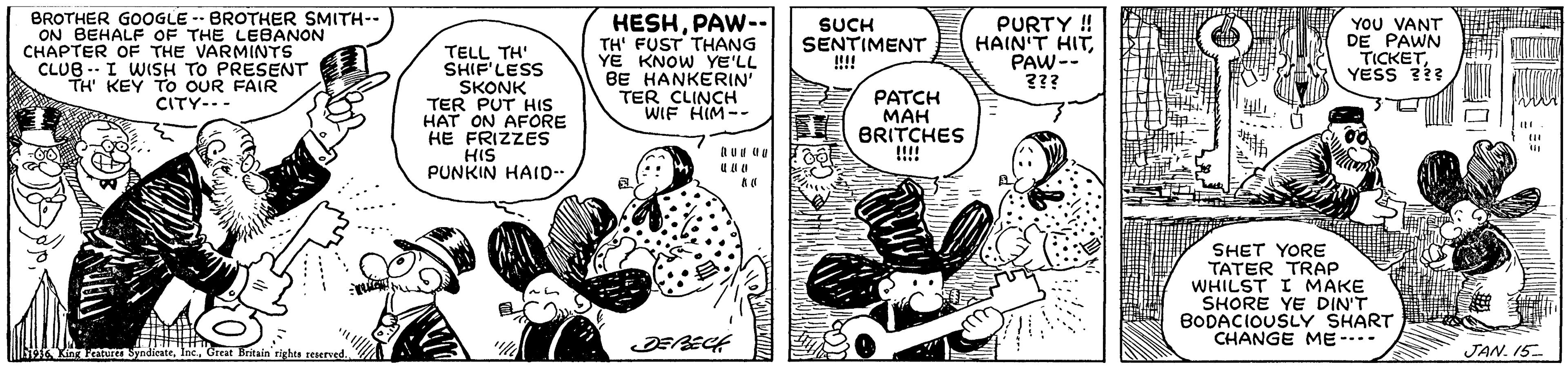 Illustration OCR: BROTHER GOOGLE -- BROTHER SMITH-- ON BEHALF OF THE LEBANON CHAPTER OF THE VARMINTS CLUB -- I WISH TO PRESENT TH' KEY TO OUR FAIR CITY--- HESHPAW-- TH' FUST THANG YE KNOW YE'LL BE HANKERIN TER CLINCH WIF HIM-- PURTY ! HAIN'T HITPAW-- 3?? YOU VANT DE PAWN TICKETYESS 3?3 SUCH SENTIMENT !!!! TELL TH' SHIF'LESS SKONK TER PUT HIS HAT ON AFORE HE FRIZZES HIS PUNKIN HAID- PATCH MAH BRITCHES ... SHET YORE TATER TRAP WHILST I MAKE SHORE YE DIN'T BODACIOUSLY SHART CHANGE ME -.- Sor mture SyndieateCreat Bnitain rights reserved JAN. 15 BROTHER GOOGLE -- BROTHER SMITH-- ON BEHALF OF THE LEBANON CHAPTER OF THE VARMINTS CLUB -- I WISH TO PRESENT TH' KEY TO OUR FAIR CITY--- HESHPAW-- TH' FUST THANG YE KNOW YE'LL BE HANKERIN TER CLINCH WIF HIM-- PURTY ! HAIN'T HITPAW-- 3?? YOU VANT DE PAWN TICKETYESS 3?3 SUCH SENTIMENT !!!! TELL TH' SHIF'LESS SKONK TER PUT HIS HAT ON AFORE HE FRIZZES HIS PUNKIN HAID- PATCH MAH BRITCHES ... SHET YORE TATER TRAP WHILST I MAKE SHORE YE DIN'T BODACIOUSLY SHART CHANGE ME -.- Sor mture SyndieateCreat Bnitain rights reserved JAN. 15