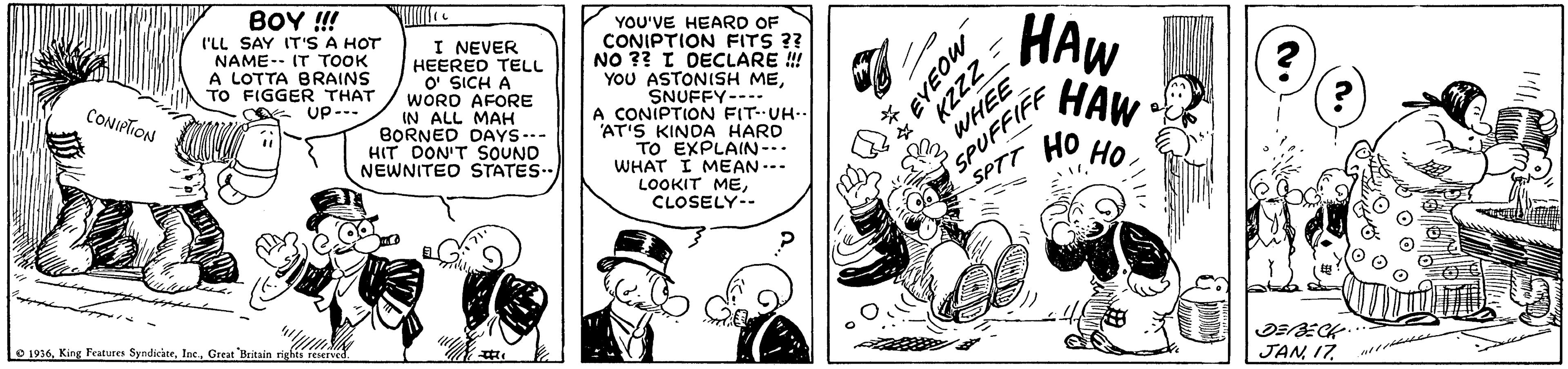 Monochrome OCR: BOY !! I'LL SAY IT'S A HOT NAME-- IT TOOK A LOTTA BRAINS TO FIGGER THAT UP--- I NEVER HEERED TELL O' SICH A WORD AFORE IN ALL MAH BORNED DAYS--- HIT DON'T SOUND NEWNITED STATES.. YOU'VE HEARD OF CONIPTION FITS ?? NO ?? I DECLARE ! YOU ASTONISH MESNUFFY---- A CONIPTION FIT-UH-- AT'S KINDA HARD TO EXPLAIN-. WHAT I MEAN... LOOKIT MECLOSELY-- SPUFFIFF ?? SPTT HAW HAW CONIPTION ?? Lo 1236Great Bntain riees reserved. JAN 17 EYEOU KZZZ WHEE BOY !! I'LL SAY IT'S A HOT NAME-- IT TOOK A LOTTA BRAINS TO FIGGER THAT UP--- I NEVER HEERED TELL O' SICH A WORD AFORE IN ALL MAH BORNED DAYS--- HIT DON'T SOUND NEWNITED STATES.. YOU'VE HEARD OF CONIPTION FITS ?? NO ?? I DECLARE ! YOU ASTONISH MESNUFFY---- A CONIPTION FIT-UH-- AT'S KINDA HARD TO EXPLAIN-. WHAT I MEAN... LOOKIT MECLOSELY-- SPUFFIFF ?? SPTT HAW HAW CONIPTION ?? Lo 1236King Features SyndicateGreat Bntain riees reserved. JAN 17 EYEOU KZZZ WHEE
