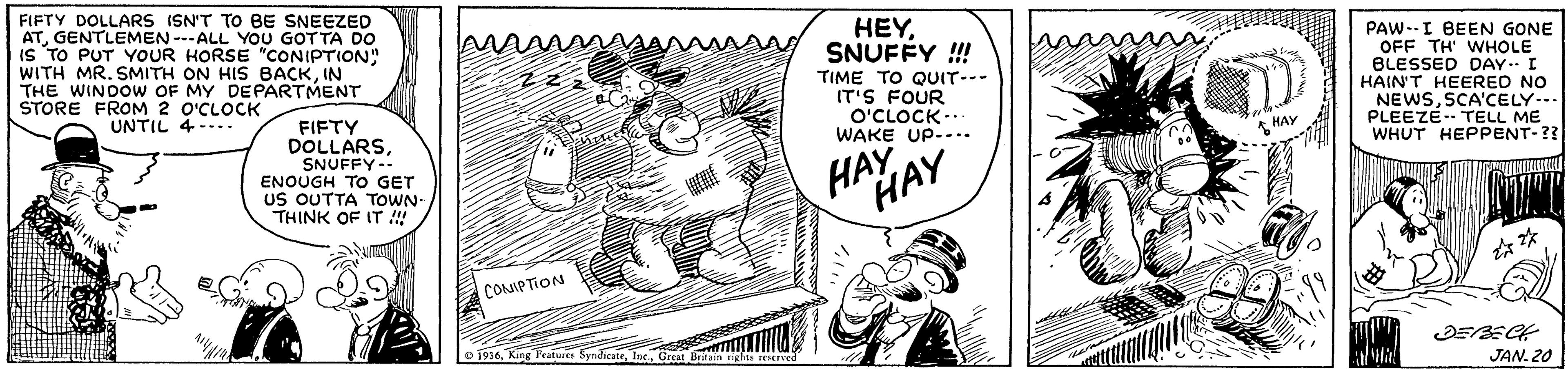 Parallel OCR: FIFTY DOLLARS ISN'T TO BE SNEEZED ATGENTLEMEN ---ALL YOU GOT TA DO is TO PUT YOUR HORSE "CONIPTION" WITH MR. SMITH ON HIS BACKIN THE WINDOW OF MY DEPARTMENT O'CLOCK UNTIL 4-... HEYSNUFFY !!! TIME TO QUIT--- IT'S FOUR O'CLOCK-. WAKE UP-... PAW--I BEEN GONE OFF TH' WHOLE BLESSED DAY.I HAIN'T HEERED NO NEWSSCA'CELY-. PLEEZE. TELL ME WHUT HEPPENT-?? STORE FROM 2 HAY FIFTY DOLLARSSNUFFY-- ENOUGH TO GET US OUTTA TOWN- THINK OF IT ! HAAY CONIPTION o 1916JAN. 20 FIFTY DOLLARS ISN'T TO BE SNEEZED ATGENTLEMEN ---ALL YOU GOT TA DO is TO PUT YOUR HORSE "CONIPTION" WITH MR. SMITH ON HIS BACKIN THE WINDOW OF MY DEPARTMENT O'CLOCK UNTIL 4-... HEYSNUFFY !!! TIME TO QUIT--- IT'S FOUR O'CLOCK-. WAKE UP-... PAW--I BEEN GONE OFF TH' WHOLE BLESSED DAY.I HAIN'T HEERED NO NEWSSCA'CELY-. PLEEZE. TELL ME WHUT HEPPENT-?? STORE FROM 2 HAY FIFTY DOLLARSSNUFFY-- ENOUGH TO GET US OUTTA TOWN- THINK OF IT ! HAAY CONIPTION o 1916King Teaturts SyndicateJAN. 20