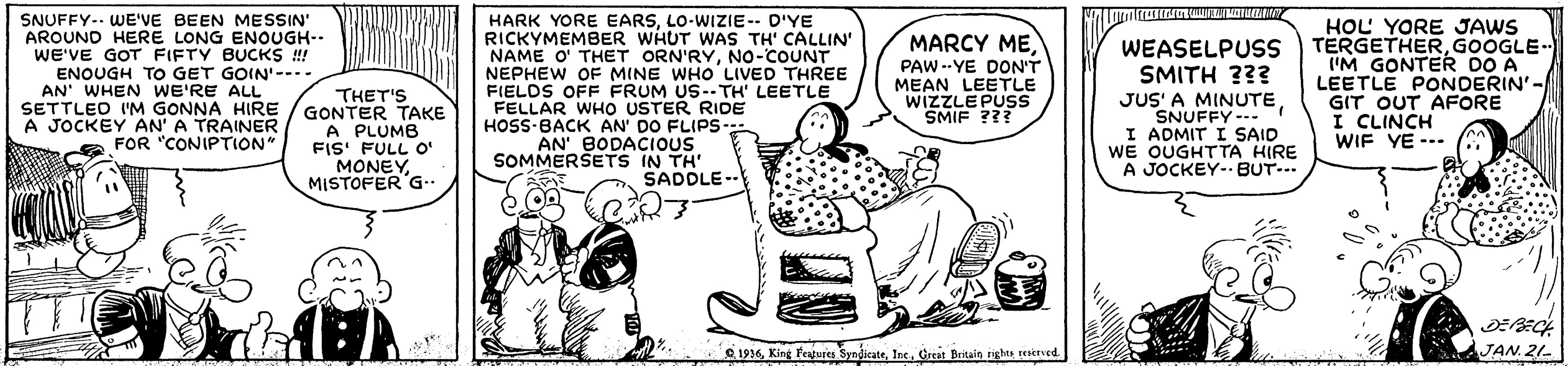Cartoon OCR: SNUFFY.. WE'VE BEEN MESSIN' AROUND HERE LONG ENOUGH-- WE'VE GOT FIFTY BUCKS ! ENOUGH TO GET GOIN'--.. AN' WHEN WE'RE ALL SETTLEO I'M GONNA HIRE A JOCKEY AN' A TRAINER FOR "CONIPTION" THET'S GONTER TAKE A PLUMB FIS' FULL O' MONEYMISTOFER G.. HARK YORE EARSLO-WIZIE-- D'YE RICKYMEMBER WHUT WAS TH' CALLIN' NAME O' THET ORN'RYNo-COUNT NEPHEW OF MINE WHO LIVED THREE FIELDS OFF FRUM US--TH' LEETLE FELLAR WHO USTER RIDE HOSS-BACK AN' DO FLIPS- AN' BODACIOUS SOMMERSETS IN TH' MARCY MEPAW --YE DON'T MEAN WIZZLEPIULE SMIF ??? WEASELPUSS SMITH ??? JUS' A MINUTESNUFFY --- I ADMIT I SAID WE OUGHTTA HIRE A JOCKEY- BUT... HOL YORE JAWS TERGETHERGOOGLE. 'M GONTER DO A LEETLE PONDERIN'-/ GIT OUT AFORE I CLINCH WIF YE --- SADDLE-- e 1936Crest Britaie ighe reerved JAN. 21- SNUFFY.. WE'VE BEEN MESSIN' AROUND HERE LONG ENOUGH-- WE'VE GOT FIFTY BUCKS ! ENOUGH TO GET GOIN'--.. AN' WHEN WE'RE ALL SETTLEO I'M GONNA HIRE A JOCKEY AN' A TRAINER FOR "CONIPTION" THET'S GONTER TAKE A PLUMB FIS' FULL O' MONEYMISTOFER G.. HARK YORE EARSLO-WIZIE-- D'YE RICKYMEMBER WHUT WAS TH' CALLIN' NAME O' THET ORN'RYNo-COUNT NEPHEW OF MINE WHO LIVED THREE FIELDS OFF FRUM US--TH' LEETLE FELLAR WHO USTER RIDE HOSS-BACK AN' DO FLIPS- AN' BODACIOUS SOMMERSETS IN TH' MARCY MEPAW --YE DON'T MEAN WIZZLEPIULE SMIF ??? WEASELPUSS SMITH ??? JUS' A MINUTESNUFFY --- I ADMIT I SAID WE OUGHTTA HIRE A JOCKEY- BUT... HOL YORE JAWS TERGETHERGOOGLE. 'M GONTER DO A LEETLE PONDERIN'-/ GIT OUT AFORE I CLINCH WIF YE --- SADDLE-- e 1936King eajus SyndicateCrest Britaie ighe reerved JAN. 21-