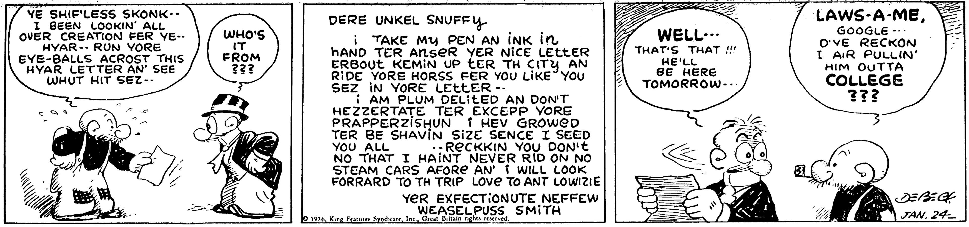 Monochrome OCR: YE SHIF'LESS SKONK-. I BEEN LOOKIN' ALL OVER CREATION FER YE-. HYAR-. RUN YORE EYE-BALLS ACROST THIS HYAR LETTER AN' SEE WHUT HIT SEZ-. DERE UNKEL SNUFFY LAWS-A-MEGOOGLE WELL... WHO'S IT FROM ??? i TAKE My PEN AN INK in HAND TER Anser YER NICE LETTER ERBOUT KEMIN UP tER TH CITY AN RIDE YORE HORSS FER YOU LIKE YOU SEZ IN YORE LETTER -. I AM PLUM DELITED AN DON'T HEZZERTATE TER EXCEPP YORE PRAPPERZISHUN 1 HEV GROWED TER BE SHAVIN SIZE SENCE I SEED YOU ALL NO THAT I HAINT NEVER RID ON NO STEAM CARS AFORE AN'i WILL LOOK FORRARD TO TH TRIP LOve TO ANT LOWIZIE THAT'S THAT !! HE'LL BE HERE TOMORROW... O'VE RECKON I AIR PULLIN' HIM OUTTA COLLEGE ??? .:RECKKIN YOU DON't YER EXFECTIONUTE NEFFEW WEASELPUSS SMITH DEBEGH JAN. 24 E 1936Great Britain niglts YE SHIF'LESS SKONK-. I BEEN LOOKIN' ALL OVER CREATION FER YE-. HYAR-. RUN YORE EYE-BALLS ACROST THIS HYAR LETTER AN' SEE WHUT HIT SEZ-. DERE UNKEL SNUFFY LAWS-A-MEGOOGLE WELL... WHO'S IT FROM ??? i TAKE My PEN AN INK in HAND TER Anser YER NICE LETTER ERBOUT KEMIN UP tER TH CITY AN RIDE YORE HORSS FER YOU LIKE YOU SEZ IN YORE LETTER -. I AM PLUM DELITED AN DON'T HEZZERTATE TER EXCEPP YORE PRAPPERZISHUN 1 HEV GROWED TER BE SHAVIN SIZE SENCE I SEED YOU ALL NO THAT I HAINT NEVER RID ON NO STEAM CARS AFORE AN'i WILL LOOK FORRARD TO TH TRIP LOve TO ANT LOWIZIE THAT'S THAT !! HE'LL BE HERE TOMORROW... O'VE RECKON I AIR PULLIN' HIM OUTTA COLLEGE ??? .:RECKKIN YOU DON't YER EXFECTIONUTE NEFFEW WEASELPUSS SMITH DEBEGH JAN. 24 E 1936King Featuces SypdcateGreat Britain niglts