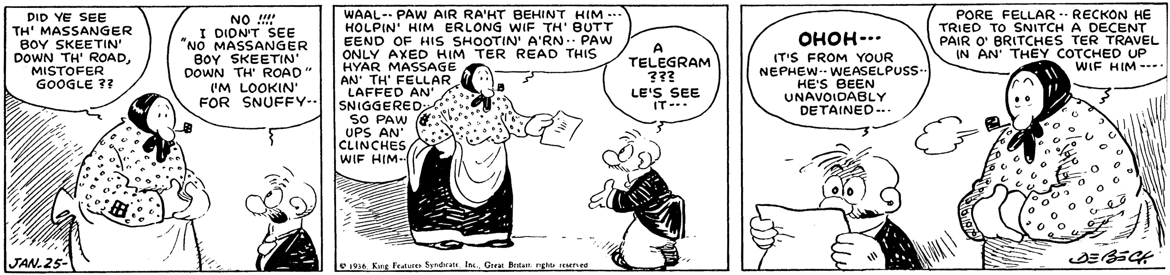 Line OCR: DID YE SEE TH' MASSANGER BOY SKEETIN' DOWN TH' ROADMISTOFER GOOGLE 37 NO !!!! I DION'T SEE "NO MASSANGER BOY SKEETIN DOWN TH' ROAD " ('M LOOKIN' FOR SNUFFY-- WAAL-- PAW AIR RA'HT BEHINT HIM --- HOLPIN' HIM ERLONG WIF TH' BUTT EEND OF HIS SHOOTIN' A'RN. PAW ONLY AXED HIM TER READ THIS HYAR MASSAGE AN' TH' FELLAR LAFFED AN' SNIGGERED PORE FELLAR - RECKON HE TRIED TO SNITCH A DECENT PAIR O' BRITCHES TER TRAVEL IN AN' THEY COTCHED UP WIF HIM --.. ????-.. A TELEGRAM ??? IT'S FROM YOUR NEPHEW- WEASELPUSS. HE'S BEEN UNAVOIDABLY DETAINED-.. LE'S SEE IT-.. SNIGGERED SO PAW G UPS AN CLINCHES WIF HIM JAN.25- 1956. Kung Fealures SyndieateGreat Brtan nght rEened DID YE SEE TH' MASSANGER BOY SKEETIN' DOWN TH' ROADMISTOFER GOOGLE 37 NO !!!! I DION'T SEE "NO MASSANGER BOY SKEETIN DOWN TH' ROAD " ('M LOOKIN' FOR SNUFFY-- WAAL-- PAW AIR RA'HT BEHINT HIM --- HOLPIN' HIM ERLONG WIF TH' BUTT EEND OF HIS SHOOTIN' A'RN. PAW ONLY AXED HIM TER READ THIS HYAR MASSAGE AN' TH' FELLAR LAFFED AN' SNIGGERED PORE FELLAR - RECKON HE TRIED TO SNITCH A DECENT PAIR O' BRITCHES TER TRAVEL IN AN' THEY COTCHED UP WIF HIM --.. ????-.. A TELEGRAM ??? IT'S FROM YOUR NEPHEW- WEASELPUSS. HE'S BEEN UNAVOIDABLY DETAINED-.. LE'S SEE IT-.. SNIGGERED SO PAW G UPS AN CLINCHES WIF HIM JAN.25- 1956. Kung Fealures SyndieateGreat Brtan nght rEened