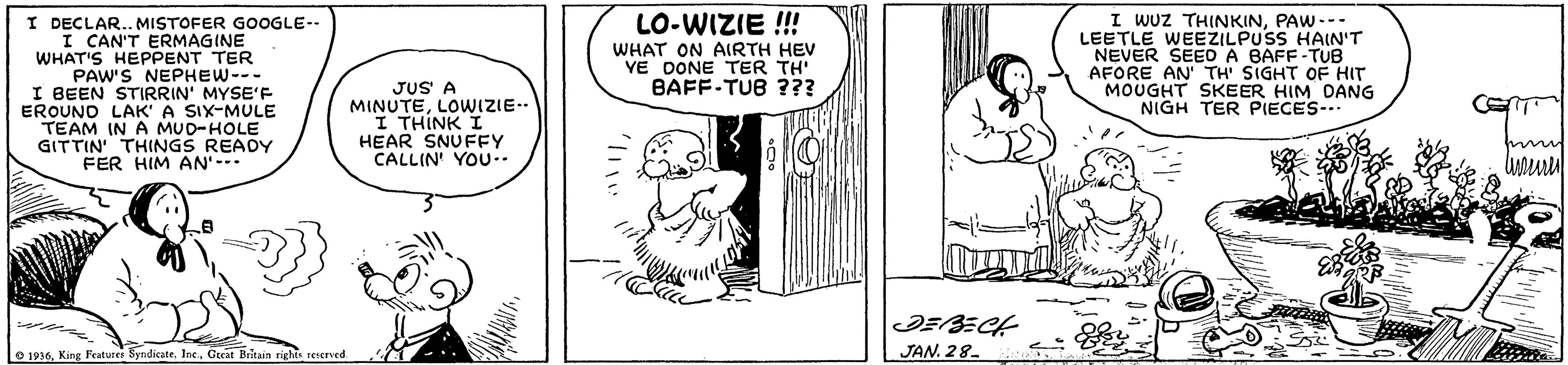 Mammal OCR: I WUZ THINKINPAW --- LEETLE WEEZILPUSS HAIN'T NEVER SEEO A BAFF-TUB AFORE AN' TH' SIGHT OF HIT MOUGHT SKEER HIM DANG NIGH TER PIECES-.." LO-WIZIE !! I DECLAR.. MISTOFER GOOGLE-- I CAN'T ERMAGINE WHAT'S HEPPENT TER PAW'S NEPHEW--- I BEEN STIRRIN' MYSE'F EROUNO LAK' A SIX-MULE TEAM IN A MUD-HOLE GITTIN THINGS READY FER HIM AN'--- WHAT ON AIRTH HEV VE DONE TER TH' BAFF-TUB ??? JUS A MINUTELOWIZIE- I THINK I HEAR SNUFFY CALLIN' YOU-. m e 1936. King Featurer SyndicateGoat Britain righte rescrved. JAN. 28- I WUZ THINKINPAW --- LEETLE WEEZILPUSS HAIN'T NEVER SEEO A BAFF-TUB AFORE AN' TH' SIGHT OF HIT MOUGHT SKEER HIM DANG NIGH TER PIECES-.." LO-WIZIE !! I DECLAR.. MISTOFER GOOGLE-- I CAN'T ERMAGINE WHAT'S HEPPENT TER PAW'S NEPHEW--- I BEEN STIRRIN' MYSE'F EROUNO LAK' A SIX-MULE TEAM IN A MUD-HOLE GITTIN THINGS READY FER HIM AN'--- WHAT ON AIRTH HEV VE DONE TER TH' BAFF-TUB ??? JUS A MINUTELOWIZIE- I THINK I HEAR SNUFFY CALLIN' YOU-. m e 1936. King Featurer SyndicateGoat Britain righte rescrved. JAN. 28-
