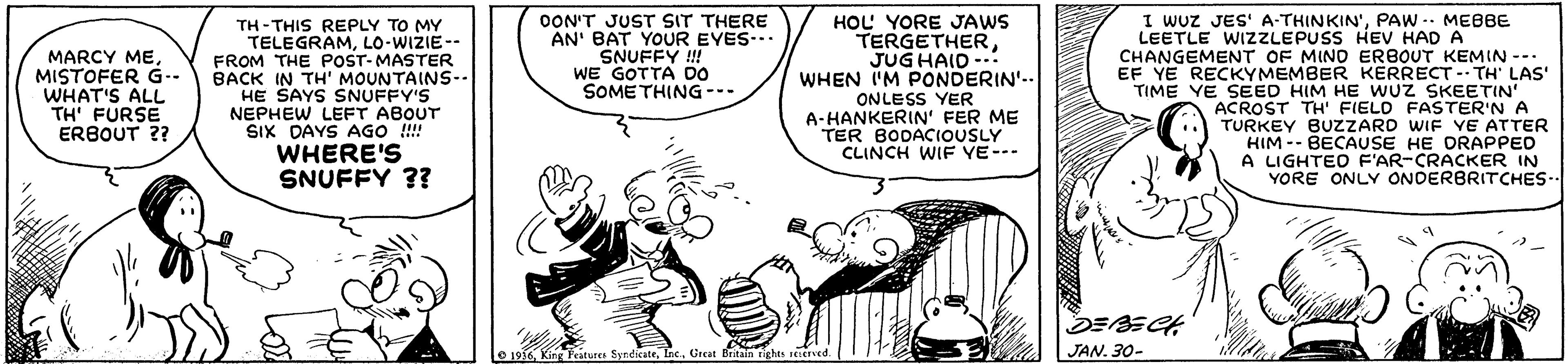Sharing OCR: I WUZ JES' A-THINKIN'PAW -. ME8BE OON'T JUST SIT THERE AN' BAT YOUR EYES-. SNUFFY !! WE GOTTA DO SOME THING --- HOL YORE JAWS TERGETHERJUG HAID-.: WHEN IM PONDERIN'.. TH - THIS REPLY TO MY TELEGRAMLO-WIZIE-- FROM THE POST-MASTER BACK IN TH' MOUNTAINS-- HE SAYS SNUFFY'S NEPHEW LEFT ABOUT SIX DAYS AGO !!!! WHERE'S SNUFFY ?? LEETLE WIZZLEPUSS HEV HAD A MARCY MEMISTOFER G-- WHAT'S ALL TH' FURSE ERBOUT ?? CHANGEMENT OF MINO ERBOUT KEMIN --- EF YE RECKYMEMBER KERRECT - TH' LAS' TIME YE SEED HIM HE wUz SKEETIN ACROST TH' FIELD FASTER'N A TURKEY BUZZARD WIF YE ATTER HIM -- BECAUSE HE DRAPPED A LIGHTEO F'AR-CRACKER IN YORE ONLY ONDERBRITCHES- ONLESS YER A-HANKERIN' FER ME TER BODACIOUSLY CLINCH WIF YE--- e 1936Great Britain rights EIerved. JAN. 30- I WUZ JES' A-THINKIN'PAW -. ME8BE OON'T JUST SIT THERE AN' BAT YOUR EYES-. SNUFFY !! WE GOTTA DO SOME THING --- HOL YORE JAWS TERGETHERJUG HAID-.: WHEN IM PONDERIN'.. TH - THIS REPLY TO MY TELEGRAMLO-WIZIE-- FROM THE POST-MASTER BACK IN TH' MOUNTAINS-- HE SAYS SNUFFY'S NEPHEW LEFT ABOUT SIX DAYS AGO !!!! WHERE'S SNUFFY ?? LEETLE WIZZLEPUSS HEV HAD A MARCY MEMISTOFER G-- WHAT'S ALL TH' FURSE ERBOUT ?? CHANGEMENT OF MINO ERBOUT KEMIN --- EF YE RECKYMEMBER KERRECT - TH' LAS' TIME YE SEED HIM HE wUz SKEETIN ACROST TH' FIELD FASTER'N A TURKEY BUZZARD WIF YE ATTER HIM -- BECAUSE HE DRAPPED A LIGHTEO F'AR-CRACKER IN YORE ONLY ONDERBRITCHES- ONLESS YER A-HANKERIN' FER ME TER BODACIOUSLY CLINCH WIF YE--- e 1936King Peature SyndicateGreat Britain rights EIerved. JAN. 30-