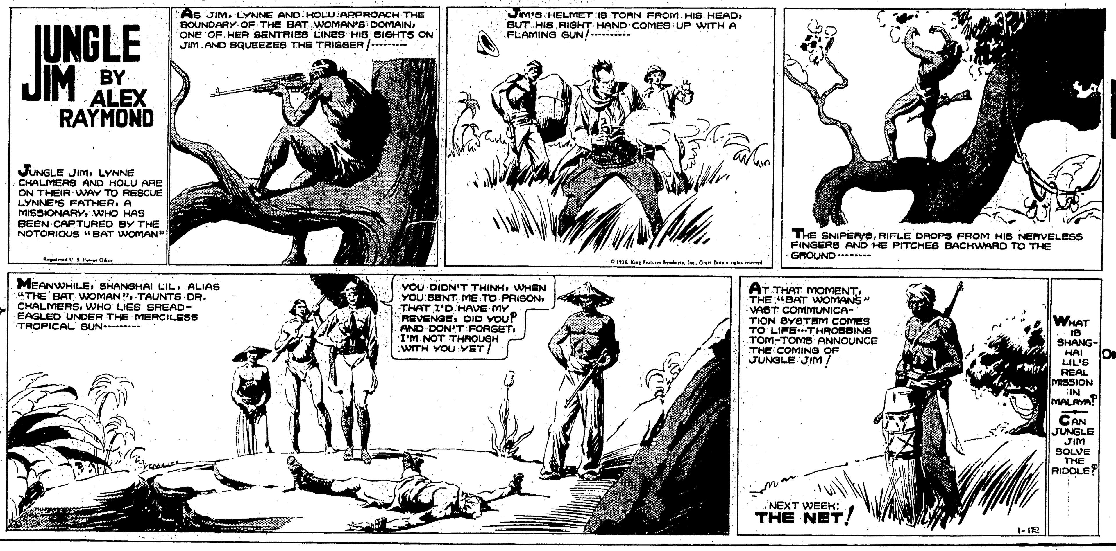Style OCR: JUNGLE As JIM. LYNNE AND HOLU:APPROACH THE BOUNDARY. OF: THE BAT-WOMAN's DOMAINONE OF. HER SENTRIES LINES HIS SIGHTS ON JIM.ANO SQUEEZES THE TRIGGER Jm'a HELMET:IS TORN FROM. HIS. HEADBUT. HIS RIGHT HAND COMES UP WITH A FLAMING GUN! .----- JIM BY ALEX RAYMOND JUNGLE JIMLYNNE CHALMERS AND HOLU ARE ON THEIR WAY TO RESCUE LYNNE'S FATHERA MISSIONARY WHO HAS BEEN CAPTURED BY THE NOTORIOUS "BAT WOMAN THE SNIPERYSRIFLE DROPS FROM HIS NERVELESS FINGERS AND HE PITOHOPS FINGERS AND HE PITCHES BACHWARD TO THE - GROUND* R dPar O4. Kng Patm den I. w tunkae MEANWHILEALIAS "THE BAT WOMAN"TAUNTS DR. CHALMERS. WHO LIES SREAD- EAGLED UNDER THE MERCILESS TROPICAL SUN. VOU DIDN'T THINHWHEN YOU'BENT ME TO-PRISONTHAT I'D.HAVE MY REVENGEDID YOUP AND-DON'T FORGET I'M NOT THROUGH :WITH YOU YET/ AT THAT MOMENT. THE "BAT WOMANS WAST COMMUNICA- TION BYBTEM COMES TO LIFETHROBBING TOM-TOMS ANNOUNCE THE COMING OF JUNGLE JIM ! WHAT SHANG- HAI LIL'S REAL MISSION IN MALAYA? CAN JUNGLE JIM SOLVE THE RIDOLE NEXT WEEK: THE NET! 1- IR JUNGLE As JIM. LYNNE AND HOLU:APPROACH THE BOUNDARY. OF: THE BAT-WOMAN's DOMAINONE OF. HER SENTRIES LINES HIS SIGHTS ON JIM.ANO SQUEEZES THE TRIGGER Jm'a HELMET:IS TORN FROM. HIS. HEADBUT. HIS RIGHT HAND COMES UP WITH A FLAMING GUN! .----- JIM BY ALEX RAYMOND JUNGLE JIMLYNNE CHALMERS AND HOLU ARE ON THEIR WAY TO RESCUE LYNNE'S FATHERA MISSIONARY WHO HAS BEEN CAPTURED BY THE NOTORIOUS "BAT WOMAN THE SNIPERYSRIFLE DROPS FROM HIS NERVELESS FINGERS AND HE PITOHOPS FINGERS AND HE PITCHES BACHWARD TO THE - GROUND* R dPar O4. Kng Patm den I. w tunkae MEANWHILESHANGHAI LILALIAS "THE BAT WOMAN"TAUNTS DR. CHALMERS. WHO LIES SREAD- EAGLED UNDER THE MERCILESS TROPICAL SUN. VOU DIDN'T THINHWHEN YOU'BENT ME TO-PRISONTHAT I'D.HAVE MY REVENGEDID YOUP AND-DON'T FORGET I'M NOT THROUGH :WITH YOU YET/ AT THAT MOMENT. THE "BAT WOMANS WAST COMMUNICA- TION BYBTEM COMES TO LIFETHROBBING TOM-TOMS ANNOUNCE THE COMING OF JUNGLE JIM ! WHAT SHANG- HAI LIL'S REAL MISSION IN MALAYA? CAN JUNGLE JIM SOLVE THE RIDOLE NEXT WEEK: THE NET! 1- IR