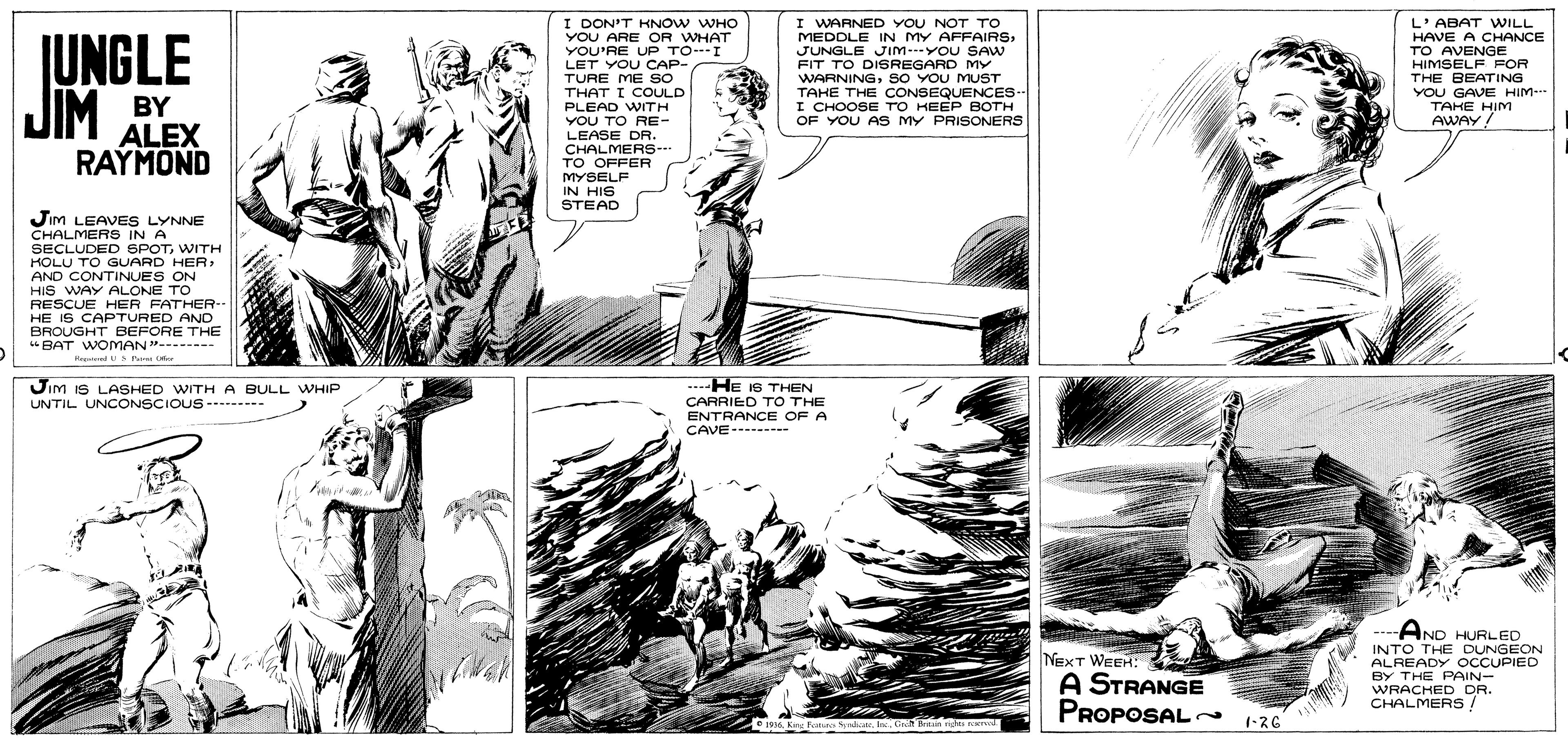 Style OCR: JUNGLE I DON'T KNOW WHO YOU ARE OR WHAT YOU'RE UP TO--I LET YOU CAP- TURE ME So THAT I COULD I WARNED YOU NOT TO MEDOLE IN MY AFFAIRSJUNGLE JIm---YOU SAw FIT TO DISREGARD MY WARNINGSO YOU MYUST TAHE THE CONSEQUENCES- I CHOOSE TO KEEP BOTH OF YOU AS MY PRISONERS L'ABAT WILL HAVE A CHANCE TO AVENGE HIMSELF FOR THE BEATING YOU GAVE HIM- JIM BY ALEX PLEAD WITH TAHE HIM YOU TO RE- AWAY! LEASE DR. CHALMERS- TO OFFER MYSELF IN HIS STEAD RAYMOND Jim LEAVES LYNNE CHALMERS IN A SECLUDED SPOTWITH HOLU TO GUARD HER: AND CONTINUES ON HIS WAY ALONE TO RESCUE HER FATHER-- HE IS CAPTURED ANO BROUGHT BEFORE THE "BAT WOMAN"- H S Pa C Jim iS LASHED WITH A BULL WHIP UNTIL UNCONSCIOUS - -- ---He I6 THEN CARRIED TO THE ENTRANCE OF A CAVE- - -.--AND HURLED INTO THE DUNGEON ALREADY OCCUPIED BY THE PAIN- NEXT WEEH: A STRANGE PROPOSAL 136 WRACHED DR. CHALMERS/ 936. Knu PoIn Gh ein nght rCKed JUNGLE I DON'T KNOW WHO YOU ARE OR WHAT YOU'RE UP TO--I LET YOU CAP- TURE ME So THAT I COULD I WARNED YOU NOT TO MEDOLE IN MY AFFAIRSJUNGLE JIm---YOU SAw FIT TO DISREGARD MY WARNINGSO YOU MYUST TAHE THE CONSEQUENCES- I CHOOSE TO KEEP BOTH OF YOU AS MY PRISONERS L'ABAT WILL HAVE A CHANCE TO AVENGE HIMSELF FOR THE BEATING YOU GAVE HIM- JIM BY ALEX PLEAD WITH TAHE HIM YOU TO RE- AWAY! LEASE DR. CHALMERS- TO OFFER MYSELF IN HIS STEAD RAYMOND Jim LEAVES LYNNE CHALMERS IN A SECLUDED SPOTWITH HOLU TO GUARD HER: AND CONTINUES ON HIS WAY ALONE TO RESCUE HER FATHER-- HE IS CAPTURED ANO BROUGHT BEFORE THE "BAT WOMAN"- H S Pa C Jim iS LASHED WITH A BULL WHIP UNTIL UNCONSCIOUS - -- ---He I6 THEN CARRIED TO THE ENTRANCE OF A CAVE- - -.--AND HURLED INTO THE DUNGEON ALREADY OCCUPIED BY THE PAIN- NEXT WEEH: A STRANGE PROPOSAL 136 WRACHED DR. CHALMERS/ 936. Knu PoIn Gh ein nght rCKed