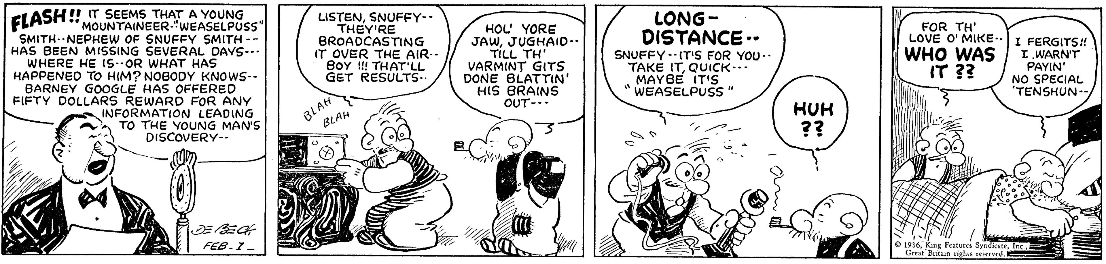 Sharing OCR: ELASH ! IT SEEMS THAT A YOUNG LONG- MOUNTAINEER."WEASELPUSS" SMITH- NEPHEW OF SNUFFY SMITH -- HAS BEEN MISSING SEVERAL DAYS-. LISTENSNUFFY-- THEY'RE BROADCASTING IT OVER THE AIR-- BOY !!! THAT'LL GET RESULTS.. HOL' YORE JAWJUGHAID-. TILL TH' VARMINT GITS DONE BLATTIN' HIS BRAINS OUT- DISTANCE .. SNUFFY --IT'S FOR YOU.. TAKE ITQUICK.. MAYBE IT'S WEASELPUSS" FOR TH' LOVE O' MIKE. WHO WAS IT ?? I FERGITS! I.WARN'T PAYIN' NO SPECIAL "TENSHUN- WHERE HE iS--OR WHAT HAS HAPPENED TO HIM? NOBODY KNOWS-- BARNEY GOOGLE HAS OFFERED FIFTY DOLLARS REWARD FOR ANY INFORMATION LEADING TO THE YOUNG MAN'S DISCOVERY-. BLAH BLAH HUH ?? FEB-I- O 1916Inc. Great Britan righis rejerved. ELASH ! IT SEEMS THAT A YOUNG LONG- MOUNTAINEER."WEASELPUSS" SMITH- NEPHEW OF SNUFFY SMITH -- HAS BEEN MISSING SEVERAL DAYS-. LISTENSNUFFY-- THEY'RE BROADCASTING IT OVER THE AIR-- BOY !!! THAT'LL GET RESULTS.. HOL' YORE JAWJUGHAID-. TILL TH' VARMINT GITS DONE BLATTIN' HIS BRAINS OUT- DISTANCE .. SNUFFY --IT'S FOR YOU.. TAKE ITQUICK.. MAYBE IT'S WEASELPUSS" FOR TH' LOVE O' MIKE. WHO WAS IT ?? I FERGITS! I.WARN'T PAYIN' NO SPECIAL "TENSHUN- WHERE HE iS--OR WHAT HAS HAPPENED TO HIM? NOBODY KNOWS-- BARNEY GOOGLE HAS OFFERED FIFTY DOLLARS REWARD FOR ANY INFORMATION LEADING TO THE YOUNG MAN'S DISCOVERY-. BLAH BLAH HUH ?? FEB-I- O 1916King Features SyndicateInc. Great Britan righis rejerved.