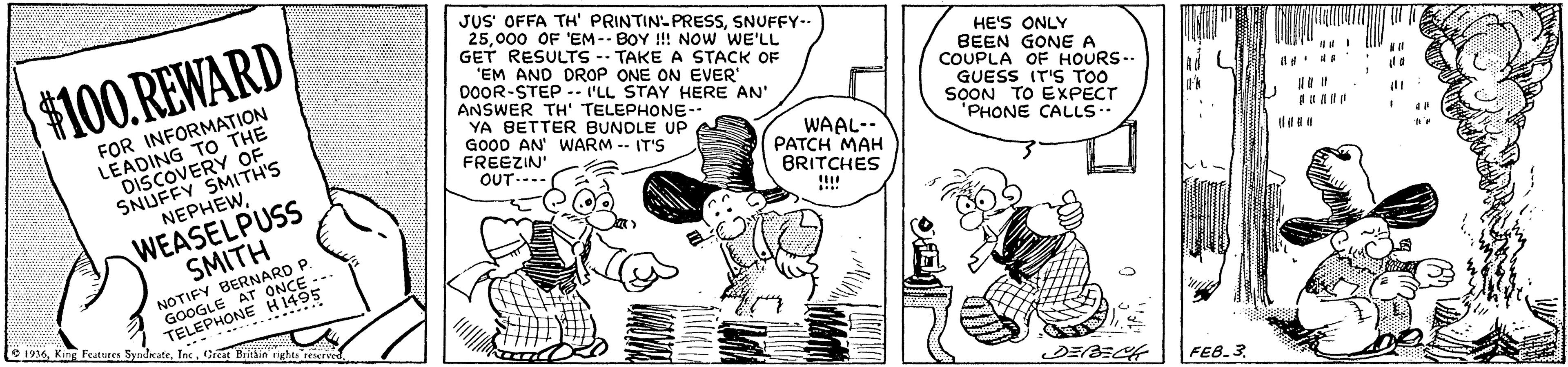 Illustration OCR: JUS' OFFA TH' PRINTIN-PRESSSNUFFY-- 25000 OF 'EM-- BOY !! NOw WE'LL GET RESULTS -- TAKE A STACK OF 'EM AND DROP ONE ON EVER 00OR-STEP -- I'LL STAY HERE AN' ANSWER TH' TELEPHONE-- YA BETTER BUNDLE UP $100.REWARD FOR INFORMATION LEADING TO THE DISCOVERY OF SNUFFY SMITH'S NEPHEWHE'S ONLY BEEN GONE A COUPLA OF HOURS.. GUESS IT'S TOO SOON TO EXPECT "PHONE CALLS. GOOD AN' WARM -- IT'S FREEZIN' OUT---- WAAL-- PATCH MAH BRITCHES WEASELPUSS SMITH NOTIFY BERNARD P. GOOGLE AT ONCE TELEPHONE H1495 O 1936Inc. Great Brithin rights reserved ..***** FEB.3. JUS' OFFA TH' PRINTIN-PRESSSNUFFY-- 25000 OF 'EM-- BOY !! NOw WE'LL GET RESULTS -- TAKE A STACK OF 'EM AND DROP ONE ON EVER 00OR-STEP -- I'LL STAY HERE AN' ANSWER TH' TELEPHONE-- YA BETTER BUNDLE UP $100.REWARD FOR INFORMATION LEADING TO THE DISCOVERY OF SNUFFY SMITH'S NEPHEWHE'S ONLY BEEN GONE A COUPLA OF HOURS.. GUESS IT'S TOO SOON TO EXPECT "PHONE CALLS. GOOD AN' WARM -- IT'S FREEZIN' OUT---- WAAL-- PATCH MAH BRITCHES WEASELPUSS SMITH NOTIFY BERNARD P. GOOGLE AT ONCE TELEPHONE H1495 O 1936King Features SyndirateInc. Great Brithin rights reserved ..***** FEB.3.