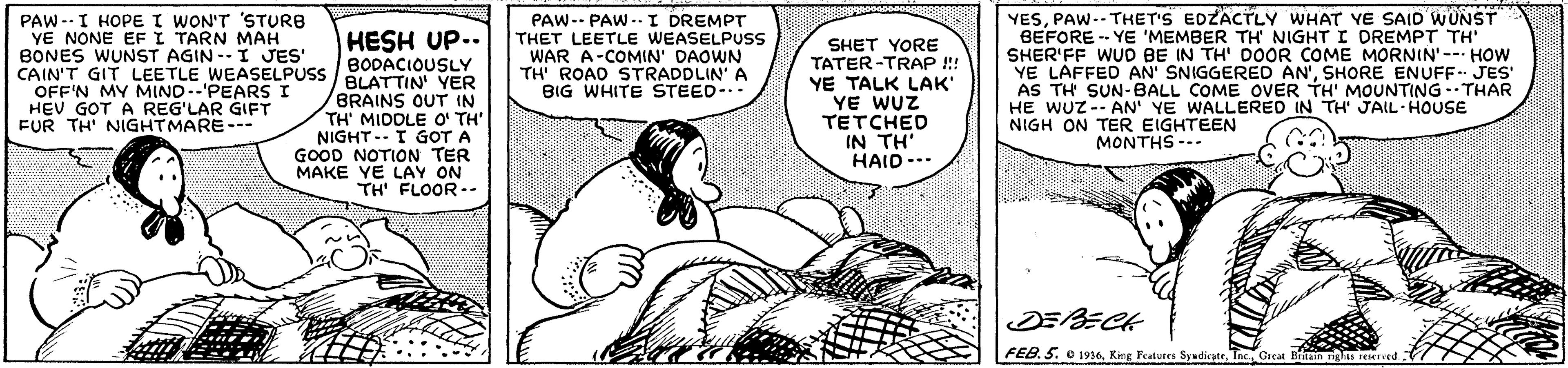 Art OCR: YESPAW-- THET'S EDZACTLY WHAT YE SAID WUNST BEFORE - YE 'MEMBER TH NIGHT I DREMPT TH' SHER'FF WUD BE IN TH' DOOR COME MORNIN'- HOW YE LAFFED AN' SNIGGERE AN'SHORE ENUFF- JES' AS TH SUN-BALL COME OVER TH' MOUNTING--THAR HE WUZ-- AN' YE WALLERED IN TH' JAIL HOUSE NIGH ON TER EIGHTEEN HESH UP.. BODACIOUSLY CAIN'T GIT LEETLE WEASELPUSS / BLATTIN YER PAW--I HOPE I WON'T 'STURB YE NONE EFI TARN MAH BONES WUNST AGIN--I JES' PAW-- PAW ..I DREMPT THET LEETLE WEASELPUSS WAR A-COMIN' DAOWN TH' ROAD STRADDLIN' A BIG WHITE STEED- SHET YORE TATER-TRAP !!! YE TALK LAK YE WUZ TETCHED IN TH' HAID-.. OFF'N MY MIND--'PEARS I HEV GOT A REG'LAR GIFT FUR TH' NIGHTMARE--- /BRAINS OUT IN TH' MIDDLE O' TH' NIGHT -- I GOT A GOOD NOTION TER MAKE YE LAY ON TH' FLOOR-- MONTHS --- FEB.5. o 1936PAW-- THET'S EDZACTLY WHAT YE SAID WUNST BEFORE - YE 'MEMBER TH NIGHT I DREMPT TH' SHER'FF WUD BE IN TH' DOOR COME MORNIN'- HOW YE LAFFED AN' SNIGGERE AN'SHORE ENUFF- JES' AS TH SUN-BALL COME OVER TH' MOUNTING--THAR HE WUZ-- AN' YE WALLERED IN TH' JAIL HOUSE NIGH ON TER EIGHTEEN HESH UP.. BODACIOUSLY CAIN'T GIT LEETLE WEASELPUSS / BLATTIN YER PAW--I HOPE I WON'T 'STURB YE NONE EFI TARN MAH BONES WUNST AGIN--I JES' PAW-- PAW ..I DREMPT THET LEETLE WEASELPUSS WAR A-COMIN' DAOWN TH' ROAD STRADDLIN' A BIG WHITE STEED- SHET YORE TATER-TRAP !!! YE TALK LAK YE WUZ TETCHED IN TH' HAID-.. OFF'N MY MIND--'PEARS I HEV GOT A REG'LAR GIFT FUR TH' NIGHTMARE--- /BRAINS OUT IN TH' MIDDLE O' TH' NIGHT -- I GOT A GOOD NOTION TER MAKE YE LAY ON TH' FLOOR-- MONTHS --- FEB.5. o 1936King Featutes Sywdicatr
