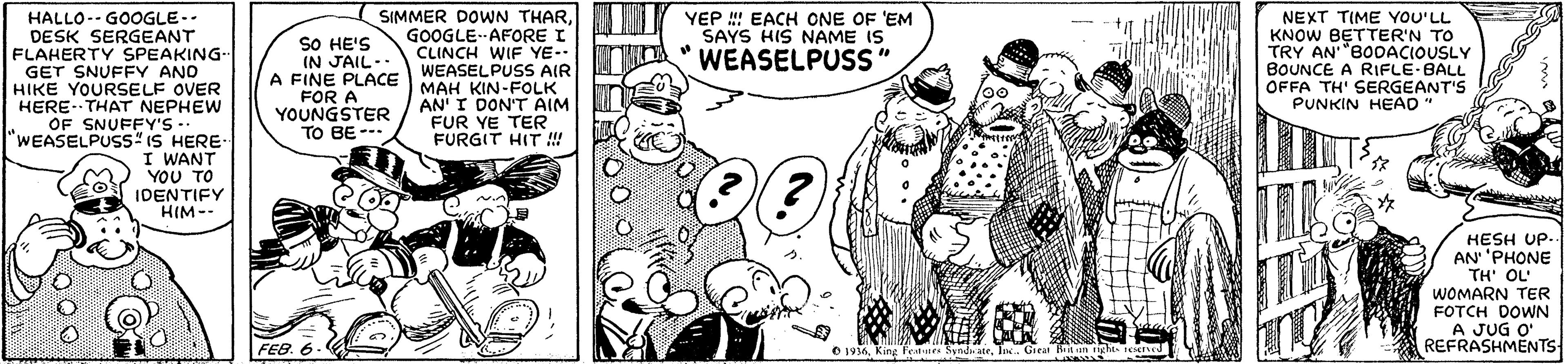 Style OCR: HALLO-- GOOGLE-- DESK SERGEANT FLAHERTY SPEAKING- GET SNUFFY ANO HIKE YOURSELF OVER HERE-THAT NEPHEW OF SNUFFY'S -- "WEASELPUSS" IS HERE I WANT YOU TO OIDENTIFY SIMMER DOWN THARGOOGLE AFORE I CLINCH WIF YE- WEASELPUSS AIR MAH KIN-FOLK AN' I DON'T AIM FUR YE TER FURGIT HIT ! YEP EACH ONE OF 'EM SAYS HIS NAME IS SO HE'S IN JAIL- A FINE PLACE FOR A YOUNGSTER TO BE --- NEXT TIME YOU'LL KNOW BETTER'N TO TRY AN"BODACIOUSLY BOUNCE A RIFLE-BALL OFFA TH' SERGEANT'S PUNKIN HEAD" WEASELPUSS" HIM-- HESH UP. AN' 'PHONE TH' OL' WOMARN TER FOTCH DOWN A JUG O' REFRASHMENTS- FEB. 6 O 1936Inc. Great Kiit igh4 ed HALLO-- GOOGLE-- DESK SERGEANT FLAHERTY SPEAKING- GET SNUFFY ANO HIKE YOURSELF OVER HERE-THAT NEPHEW OF SNUFFY'S -- "WEASELPUSS" IS HERE I WANT YOU TO OIDENTIFY SIMMER DOWN THARGOOGLE AFORE I CLINCH WIF YE- WEASELPUSS AIR MAH KIN-FOLK AN' I DON'T AIM FUR YE TER FURGIT HIT ! YEP EACH ONE OF 'EM SAYS HIS NAME IS SO HE'S IN JAIL- A FINE PLACE FOR A YOUNGSTER TO BE --- NEXT TIME YOU'LL KNOW BETTER'N TO TRY AN"BODACIOUSLY BOUNCE A RIFLE-BALL OFFA TH' SERGEANT'S PUNKIN HEAD" WEASELPUSS" HIM-- HESH UP. AN' 'PHONE TH' OL' WOMARN TER FOTCH DOWN A JUG O' REFRASHMENTS- FEB. 6 O 1936King leatr SyndateInc. Great Kiit igh4 ed