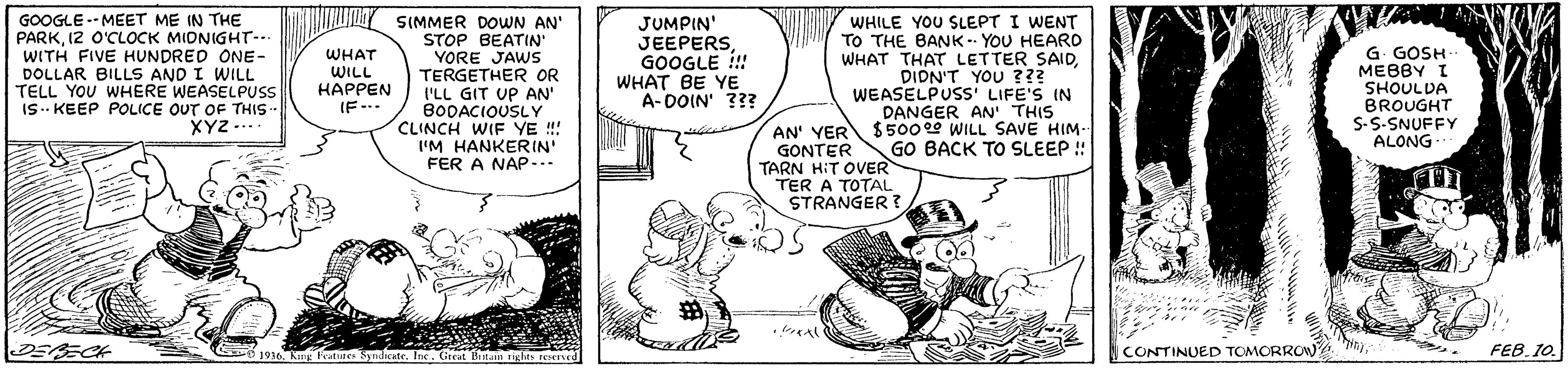 Conversation OCR: GOOGLE -- MEET ME IN THE PARK12 O'CLOCK MIDNIGHT-.. WITH FIVE HUNDRED ONE- DOLLAR BILLS AND I WILL TELL YOU WHERE WEASELPUSS IS. KEEP POLICE OUT OF THIS- XYZ .... SIMMER DOWN AN' STOP BEATIN YORE JAWS TERGETHER OR I'LL GIT UP AN' BODACIOUSLY CLINCH WIF YE !! I'M HANKERIN FER A NAP... JUMPIN' JEEPERS GOOGLE ! WHAT BE YE A- DOIN' ??? WHILE YOU SLEPT I WENT TO THE BANK-- YOU HEARO WHAT THAT LETTER SAIDDIDN'T YOU ??? WEASELPUSS LIFE'S IN DANGER AN' THIS AN' YER S5000 WILL SAVE HIM- GO BACK TO SLEEP ! G. GOSH MEBBY I SHOULDA BROUGHT S-S-SNUFFY ALONG WHAT WILL HAPPEN (F-.. GONTER TARN HIT OVER TER A TOTAL STRANGER ? *?A DEAECH CONTINUED TOMORROW. FEB. 10. 1916Kng Features Syndicate. Inc. Great Bitain righes reseved GOOGLE -- MEET ME IN THE PARK12 O'CLOCK MIDNIGHT-.. WITH FIVE HUNDRED ONE- DOLLAR BILLS AND I WILL TELL YOU WHERE WEASELPUSS IS. KEEP POLICE OUT OF THIS- XYZ .... SIMMER DOWN AN' STOP BEATIN YORE JAWS TERGETHER OR I'LL GIT UP AN' BODACIOUSLY CLINCH WIF YE !! I'M HANKERIN FER A NAP... JUMPIN' JEEPERS GOOGLE ! WHAT BE YE A- DOIN' ??? WHILE YOU SLEPT I WENT TO THE BANK-- YOU HEARO WHAT THAT LETTER SAIDDIDN'T YOU ??? WEASELPUSS LIFE'S IN DANGER AN' THIS AN' YER S5000 WILL SAVE HIM- GO BACK TO SLEEP ! G. GOSH MEBBY I SHOULDA BROUGHT S-S-SNUFFY ALONG WHAT WILL HAPPEN (F-.. GONTER TARN HIT OVER TER A TOTAL STRANGER ? * ? A DEAECH CONTINUED TOMORROW. FEB. 10. 1916Kng Features Syndicate. Inc. Great Bitain righes reseved