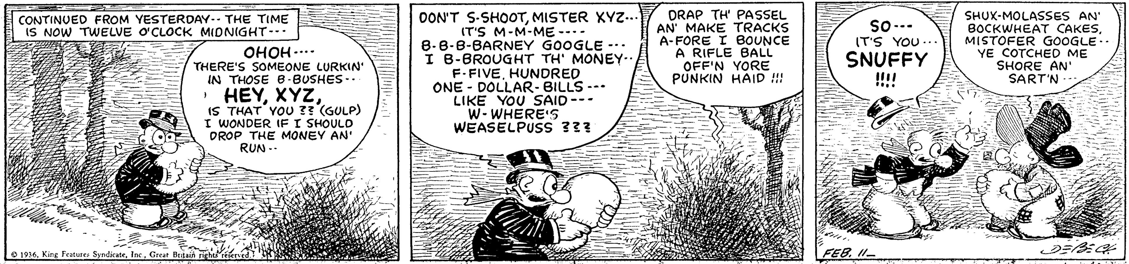 Illustration OCR: OON'T S-SHOOTMISTER XYz... (T'S M-M-ME --- 8-8-8-BARNEY GOOGLE --. I B-BROUGHT TH' MONEY. F.FIVEHUNDRED ONE - DOLLAR- BILLS --- LIKE YOU SAID-- W- WHERE'S WEASELPUSS ??? DRAP TH' PASSEL AN' MAKE TRACKS A-FORE I BOUNCE A RIFLE BALL OFF'N YORE PUNKIN HAID !!! SHUX-MOLASSES AN BOCKWHEAT CAKESMISTOFER GOOGLE.. YE COTCHED ME SHORE AN' SART'N CONTINUED FROM YESTERDAY.. THE TIME IS NOW TWELVE O'CLOCK MIDNIGHT--. So-.. IT'S YOU .. OHOH .... THERE'S SOMEONE LURKIN' IN THOSE B-BUSHES.. SNUFFY ... · HEYIS THAT YOU 3? (GULP) I WONDER IF I SHOULD DROP THE MONEY AN' RUN .- O 1936Great Brutain right rrierrd FEB. I1- OON'T S-SHOOTMISTER XYz... (T'S M-M-ME --- 8-8-8-BARNEY GOOGLE --. I B-BROUGHT TH' MONEY. F.FIVEHUNDRED ONE - DOLLAR- BILLS --- LIKE YOU SAID-- W- WHERE'S WEASELPUSS ??? DRAP TH' PASSEL AN' MAKE TRACKS A-FORE I BOUNCE A RIFLE BALL OFF'N YORE PUNKIN HAID !!! SHUX-MOLASSES AN BOCKWHEAT CAKESMISTOFER GOOGLE.. YE COTCHED ME SHORE AN' SART'N CONTINUED FROM YESTERDAY.. THE TIME IS NOW TWELVE O'CLOCK MIDNIGHT--. So-.. IT'S YOU .. OHOH .... THERE'S SOMEONE LURKIN' IN THOSE B-BUSHES.. SNUFFY ... · HEYIS THAT YOU 3? (GULP) I WONDER IF I SHOULD DROP THE MONEY AN' RUN .- O 1936King Features SyndicateGreat Brutain right rrierrd FEB. I1-