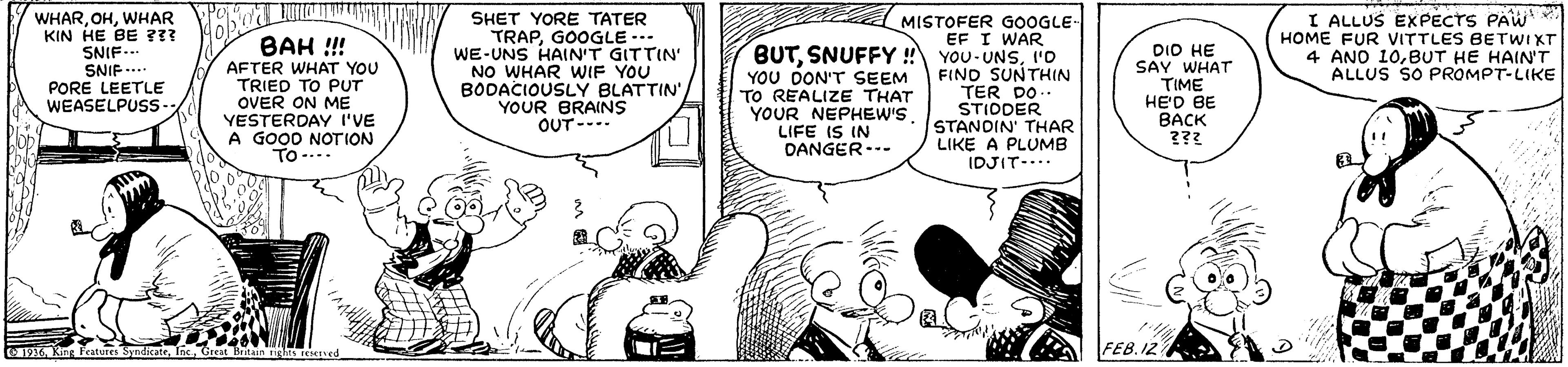 Gesture OCR: WHARWHAR KIN HE BE ??? SNIF... SNIF...* PORE LEETLE WEASELPUSS- SHET YORE TATER TRAPGOOGLE -.. WE-UNS HAIN'T GITTIN NO WHAR WIF YOU BODACIOUSLY BLATTIN'YOUR BRAINS OUT-- MISTOFER GOOGLE- EF I WAR BUTI'o FIND SUNTHIN I ALLUS EXPECTS PAW HOME FUR VITTLES BETWIXT 4 ANO 10BUT HE HAIN'T ALLUS SO PROMPT-LIKE BAH !! AFTER WHAT YOU TRIED TO PUT OVER ON ME YESTERDAY I'VE A GOOD NOTION TO -... YOU DON'T SEEM TO REALIZE THAT YOUR NEPHEW'S LIFE IS IN DANGER--- DIO HE SAY WHAT TIME HE'D BE BACK ??? TER DO .. STIDDER STANDIN' THAR LIKE A PLUMB IDJIT-.. FEB.12 1936Great Britain ights eeIved WHARWHAR KIN HE BE ??? SNIF... SNIF...* PORE LEETLE WEASELPUSS- SHET YORE TATER TRAPGOOGLE -.. WE-UNS HAIN'T GITTIN NO WHAR WIF YOU BODACIOUSLY BLATTIN'YOUR BRAINS OUT-- MISTOFER GOOGLE- EF I WAR BUTSNUFFY ! YOU-UNSI'o FIND SUNTHIN I ALLUS EXPECTS PAW HOME FUR VITTLES BETWIXT 4 ANO 10BUT HE HAIN'T ALLUS SO PROMPT-LIKE BAH !! AFTER WHAT YOU TRIED TO PUT OVER ON ME YESTERDAY I'VE A GOOD NOTION TO -... YOU DON'T SEEM TO REALIZE THAT YOUR NEPHEW'S LIFE IS IN DANGER--- DIO HE SAY WHAT TIME HE'D BE BACK ??? TER DO .. STIDDER STANDIN' THAR LIKE A PLUMB IDJIT-.. FEB.12 1936King Features SyndicateGreat Britain ights eeIved