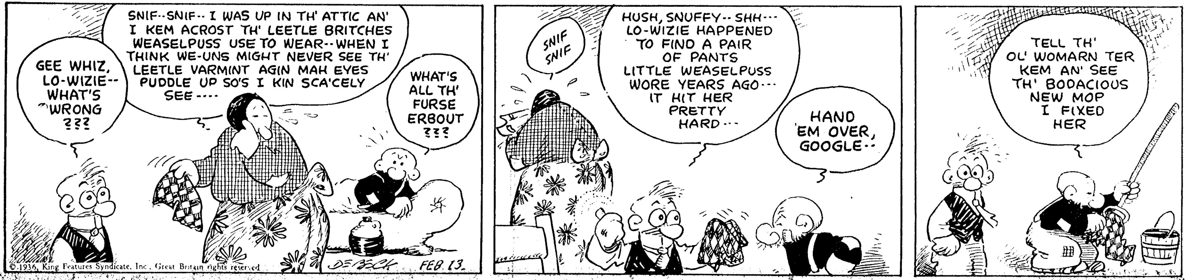 Style OCR: SNIF.SNIF.. I WAS UP IN TH' ATTIC AN' I KEM ACROST TH' LEETLE BRITCHES WEASELPUSS USE TO WEAR--WHEN I THINK WE-UNS MIGHT NEVER SEE TH LEETLE VARMINT AGIN MAH EYES PUDDLE UP SoS I KIN SCA'CELY SEE -... HUSHSNUFFY.- SHH... LO-WIZIE HAPPENED TO FINO A PAIR OF PANTS LITTLE WEASELPUSS WORE YEARS AGO... IT HIT HER PRETTY HARD ... SNIF SNIF GEE WHIZLO-WIZIE- WHAT'S "WRONG ??? WHAT'S ALL TH' FURSE ERBOUT ??? TELL TH' OL WOMARN TER KEM AN' SEE TH' BODACIOUS NEW MOP I FIXED HER HAND EM OVERGOOGLE. 1936King Peatures Syndikate. Inc. Great Britun nghts reered FEB. (3. SNIF.SNIF.. I WAS UP IN TH' ATTIC AN' I KEM ACROST TH' LEETLE BRITCHES WEASELPUSS USE TO WEAR--WHEN I THINK WE-UNS MIGHT NEVER SEE TH LEETLE VARMINT AGIN MAH EYES PUDDLE UP SoS I KIN SCA'CELY SEE -... HUSHSNUFFY.- SHH... LO-WIZIE HAPPENED TO FINO A PAIR OF PANTS LITTLE WEASELPUSS WORE YEARS AGO... IT HIT HER PRETTY HARD ... SNIF SNIF GEE WHIZLO-WIZIE- WHAT'S "WRONG ??? WHAT'S ALL TH' FURSE ERBOUT ??? TELL TH' OL WOMARN TER KEM AN' SEE TH' BODACIOUS NEW MOP I FIXED HER HAND EM OVERGOOGLE. 1936King Peatures Syndikate. Inc. Great Britun nghts reered FEB. (3.