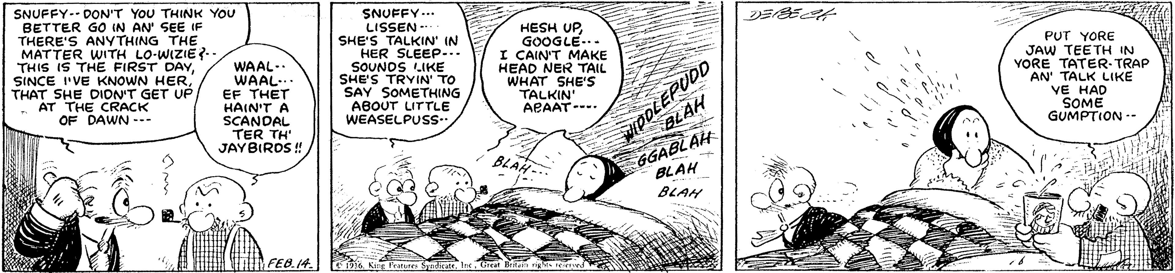 Line OCR: SNUFFY-- DON'T YOU THINK YOU BETTER GO IN AN' SEE IF THERE'S ANYTHING THE MATTER WITH LO-WIZIE?. THIS IS THE FIRST DAYTHAT SHE DION'T GET UP AT THE CRACK OF DAWN --- WAAL-. WAAL-. EF THET HAIN'T A SCANDAL TER TH' JAYBIRDS ! SNUFFY... LISSEN - SHE'S TALKIN' IN HER SLEEP-.. SOUNOS LIKE SHE'S TRYIN' TO SAY SOMETHING ABOUT LITTLE HESH UPGOOGLE... I CAIN'T MAKE HEAD NER TAIL WHAT SHE'Ss TALKIN' APAAT---- MPOLEPUDD BLAH GGABLAH BLAH BLAH PUT YORE JAW TEETH IN YORE TATER-TRAP AN' TALK LIKE VE HAD SOME GUMPTION -- WEASELPUsS- BLAH... FEB.14. E 1916. Ki Pratures SadicattGreat Britai riges e ed SNUFFY-- DON'T YOU THINK YOU BETTER GO IN AN' SEE IF THERE'S ANYTHING THE MATTER WITH LO-WIZIE?. THIS IS THE FIRST DAYSINCE I'VE KNOWN HERTHAT SHE DION'T GET UP AT THE CRACK OF DAWN --- WAAL-. WAAL-. EF THET HAIN'T A SCANDAL TER TH' JAYBIRDS ! SNUFFY... LISSEN - SHE'S TALKIN' IN HER SLEEP-.. SOUNOS LIKE SHE'S TRYIN' TO SAY SOMETHING ABOUT LITTLE HESH UPGOOGLE... I CAIN'T MAKE HEAD NER TAIL WHAT SHE'Ss TALKIN' APAAT---- MPOLEPUDD BLAH GGABLAH BLAH BLAH PUT YORE JAW TEETH IN YORE TATER-TRAP AN' TALK LIKE VE HAD SOME GUMPTION -- WEASELPUsS- BLAH... FEB.14. E 1916. Ki Pratures SadicattGreat Britai riges e ed