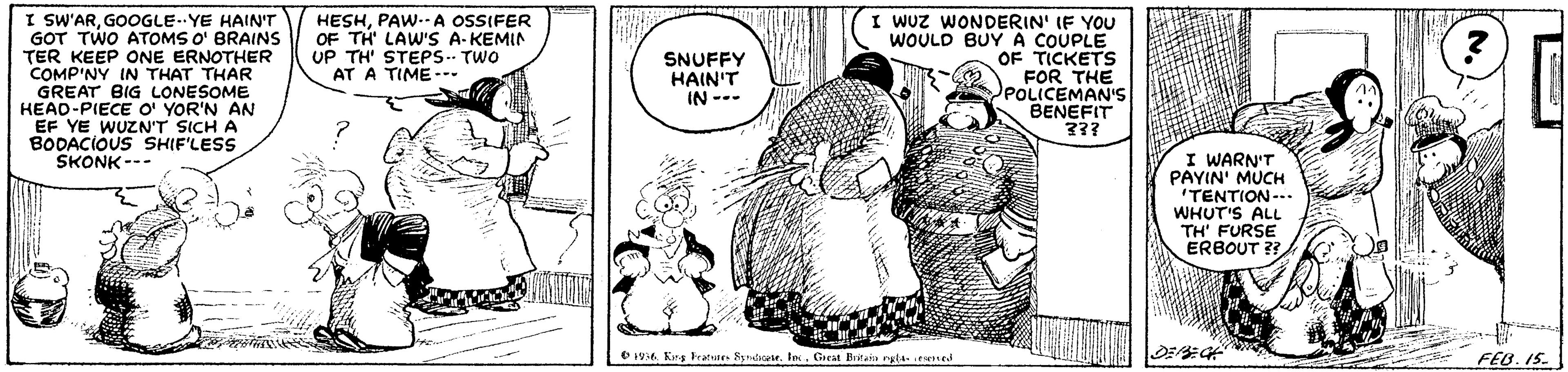 Gesture OCR: I SW'ARGOOGLE. YE HAIN'T GOT TWO ATOMS O' BRAINS TER KEEP ONE ERNOTHER COMP'NY IN THAT THAR GREAT BIG LONESOME HEAD-PIECE O' YOR'N AN EF YE WUZN'T SICH A BODACIOUS SHIF'LESS SKONK --- I Wuz WONDERIN' IF YOU WOULD BUY A COUPLE OF TICKETS FOR THE POLICEMAN'S BENEFIT 33? HESHPAW--A OSSIFER OF TH' LAW'S A-KEMIN UP TH STEPS. TWO AT A TIME-- SNUFFY HAIN'T IN --- I WARN'T PAYIN' MUCH "TENTION--- WHUT'S ALL TH' FURSE ERBOUT O 194 Kns ratunes Syndiselo. Great Btai rg4 ed FEB. IS. I SW'ARGOOGLE. YE HAIN'T GOT TWO ATOMS O' BRAINS TER KEEP ONE ERNOTHER COMP'NY IN THAT THAR GREAT BIG LONESOME HEAD-PIECE O' YOR'N AN EF YE WUZN'T SICH A BODACIOUS SHIF'LESS SKONK --- I Wuz WONDERIN' IF YOU WOULD BUY A COUPLE OF TICKETS FOR THE POLICEMAN'S BENEFIT 33? HESHPAW--A OSSIFER OF TH' LAW'S A-KEMIN UP TH STEPS. TWO AT A TIME-- SNUFFY HAIN'T IN --- I WARN'T PAYIN' MUCH "TENTION--- WHUT'S ALL TH' FURSE ERBOUT O 194 Kns ratunes Syndiselo. Great Btai rg4 ed FEB. IS.