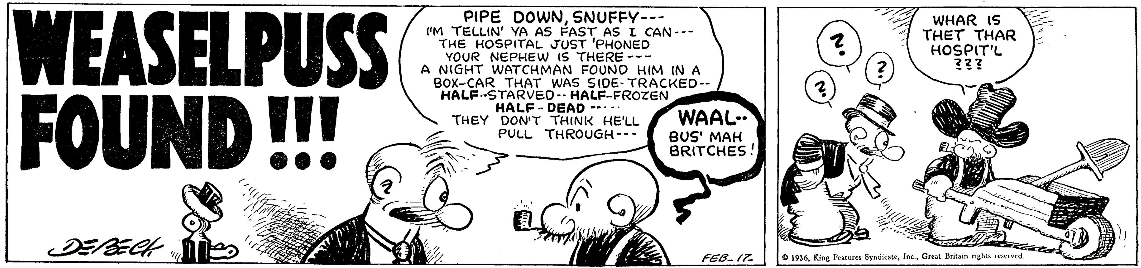 Happy OCR: WEASELPUSS FOUND!!! PIPE DOWNSNUFFY-- ('M TELLIN' YA AS FAST AS I CAN--- THE HOSPITAL JUST 'PHONED YOUR NEPHEW IS THERE --- A NIGHT WATCHMAN FOUND HIM IN A BOX-CAR THAT WAS SIDE- TRACKEO-- HALF-STARVED. HALFFROZEN HALF - DEAD ----- THEY DON'T THINK HE'LL PULL THROUGH--- WHAR IS THET THAR HOSPIT'L ??? WAAL- BUS' MAH BRITCHES! DEBECH FEB. 17. e 1936. King Fcatures SyndicateGreat Britan nghis reserved WEASELPUSS FOUND!!! PIPE DOWNSNUFFY-- ('M TELLIN' YA AS FAST AS I CAN--- THE HOSPITAL JUST 'PHONED YOUR NEPHEW IS THERE --- A NIGHT WATCHMAN FOUND HIM IN A BOX-CAR THAT WAS SIDE- TRACKEO-- HALF-STARVED. HALFFROZEN HALF - DEAD ----- THEY DON'T THINK HE'LL PULL THROUGH--- WHAR IS THET THAR HOSPIT'L ??? WAAL- BUS' MAH BRITCHES! DEBECH FEB. 17. e 1936. King Fcatures SyndicateGreat Britan nghis reserved
