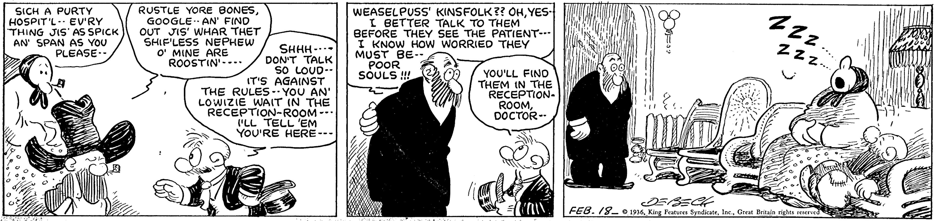 Monochrome OCR: SICH A PURTY HOSPIT'L- EV'RY THING JIS' AS SPICK AN' SPAN AS YOU PLEASE-. RUSTLE YORE BONESGOOGLE AN' FIND OUT JIS' WHAR THET SHIF'LESS NEPHEW O' MINE ARE ROOSTIN'--.. WEASELPUSS' KINSFOLK?? OHYES- I BETTER TALK TO THEM BEFORE THEY SEE THE PATIENT-.- I KNOW HOw WORRIED THEY MUST BE-- POOR SOULS ! 00 SHHH -. DON'T TALK so LOUD-- IT'S AGAINST THE RULES- YOU AN' LOWIZIE WAIT IN THE RECEPTION-ROOM --. ('LL TELL 'EM YOU'RE HERE--- Zzz. YOU'LL FINO THEM IN THE RECEPTION- ROOMDOCTOR- FEB. 18- O 1916Great Britaln rights reserved SICH A PURTY HOSPIT'L- EV'RY THING JIS' AS SPICK AN' SPAN AS YOU PLEASE-. RUSTLE YORE BONESGOOGLE AN' FIND OUT JIS' WHAR THET SHIF'LESS NEPHEW O' MINE ARE ROOSTIN'--.. WEASELPUSS' KINSFOLK?? OHYES- I BETTER TALK TO THEM BEFORE THEY SEE THE PATIENT-.- I KNOW HOw WORRIED THEY MUST BE-- POOR SOULS ! 00 SHHH -. DON'T TALK so LOUD-- IT'S AGAINST THE RULES- YOU AN' LOWIZIE WAIT IN THE RECEPTION-ROOM --. ('LL TELL 'EM YOU'RE HERE--- Zzz. YOU'LL FINO THEM IN THE RECEPTION- ROOMDOCTOR- FEB. 18- O 1916King Features SyndicateGreat Britaln rights reserved