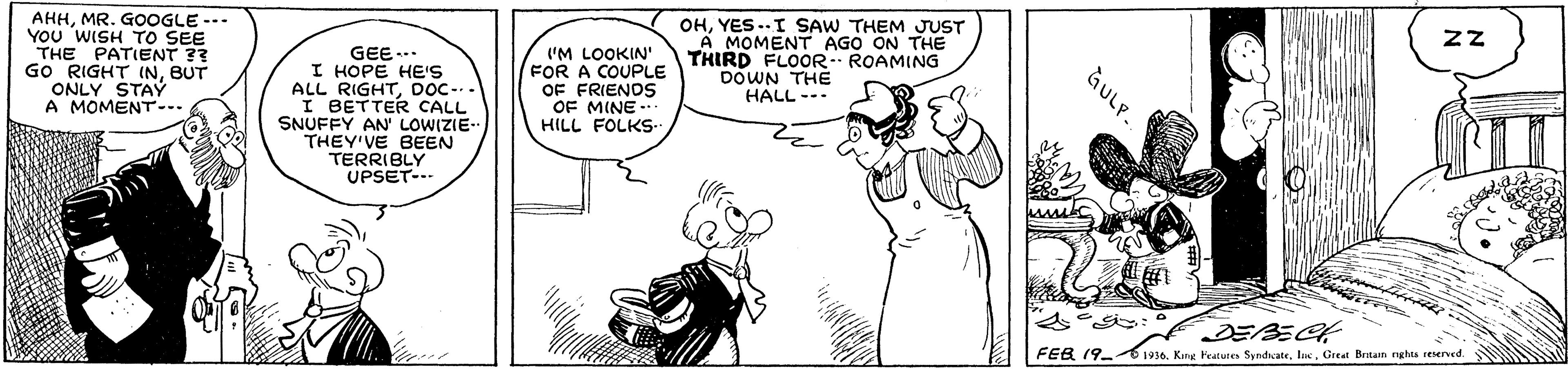 Plant OCR: AHHMR. GOOGLE --- YOU WISH TO SEE THE PATIENT ?? GO RIGHT INBUT ONLY STAY A MOMENT-. GEE-- I HOPE HE'S ALL RIGHTDOC-.. I BETTER CALL SNUFFY AN' LOWIZIE- THEY'VE BEEN TERRIBLY UPSET--- OHYES ..I SAW THEM JUST A MOMENT AGO ON THE THIRD FLOOR ROAMING DOWN THE HALL --- ('M LOOKIN' FOR A COUPLE OF FRIENOS OF MINE -. HILL FOLKS. FEB 19- 50. King Featureo SyndateGretat Brain ngha reserved. GULP. AHHMR. GOOGLE --- YOU WISH TO SEE THE PATIENT ?? GO RIGHT INBUT ONLY STAY A MOMENT-. GEE-- I HOPE HE'S ALL RIGHTDOC-.. I BETTER CALL SNUFFY AN' LOWIZIE- THEY'VE BEEN TERRIBLY UPSET--- OHYES ..I SAW THEM JUST A MOMENT AGO ON THE THIRD FLOOR ROAMING DOWN THE HALL --- ('M LOOKIN' FOR A COUPLE OF FRIENOS OF MINE -. HILL FOLKS. FEB 19- 50. King Featureo SyndateGretat Brain ngha reserved. GULP.