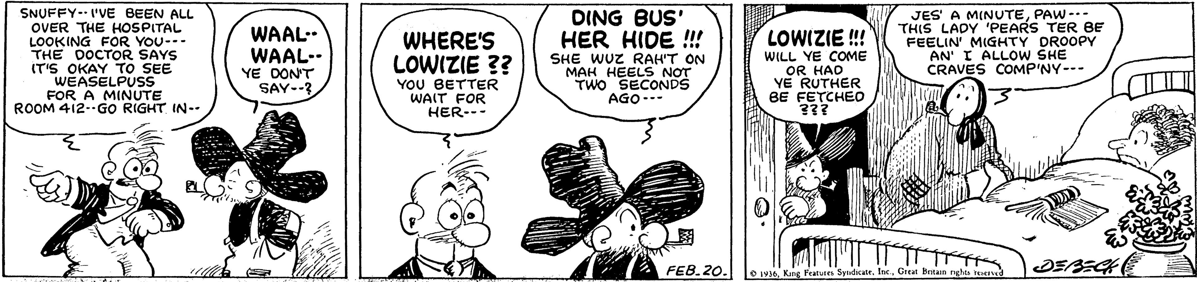 Arthropod OCR: SNUFFY-- I'VE BEEN ALL OVER THE HOSPITAL LOOKING FOR YOU-- THE DOCTOR SAYS IT'S OKAY To SEE WEASELPUSS FOR A MINUTE ROOM 412.GO RIGHT IN-. JES' A MINUTEPAW-.. THIS LADY 'PEARS TER BE FEELIN' MIGHTY DROOPY AN' I ALLOW SHE CRAVES COMP'NY--- DING BUS' WAAL-. WAAL-- YE DONT SAY--3 HER HIDE !!! SHE WUZ RAH'T ON MAH HEELS NOT TWO SECONDS AGO--- WHERE'S LOWIZIE!! LOWIZIE ?? YOU BETTER WAIT FOR HER-- WILL YE COME OR HAD YE RUTHER BE FETCHEO 3?? FEB.20. O 1916Great Britain nghta teve SNUFFY-- I'VE BEEN ALL OVER THE HOSPITAL LOOKING FOR YOU-- THE DOCTOR SAYS IT'S OKAY To SEE WEASELPUSS FOR A MINUTE ROOM 412.GO RIGHT IN-. JES' A MINUTEPAW-.. THIS LADY 'PEARS TER BE FEELIN' MIGHTY DROOPY AN' I ALLOW SHE CRAVES COMP'NY--- DING BUS' WAAL-. WAAL-- YE DONT SAY--3 HER HIDE !!! SHE WUZ RAH'T ON MAH HEELS NOT TWO SECONDS AGO--- WHERE'S LOWIZIE!! LOWIZIE ?? YOU BETTER WAIT FOR HER-- WILL YE COME OR HAD YE RUTHER BE FETCHEO 3?? FEB.20. O 1916Kang Features Syudicate. IncGreat Britain nghta teve