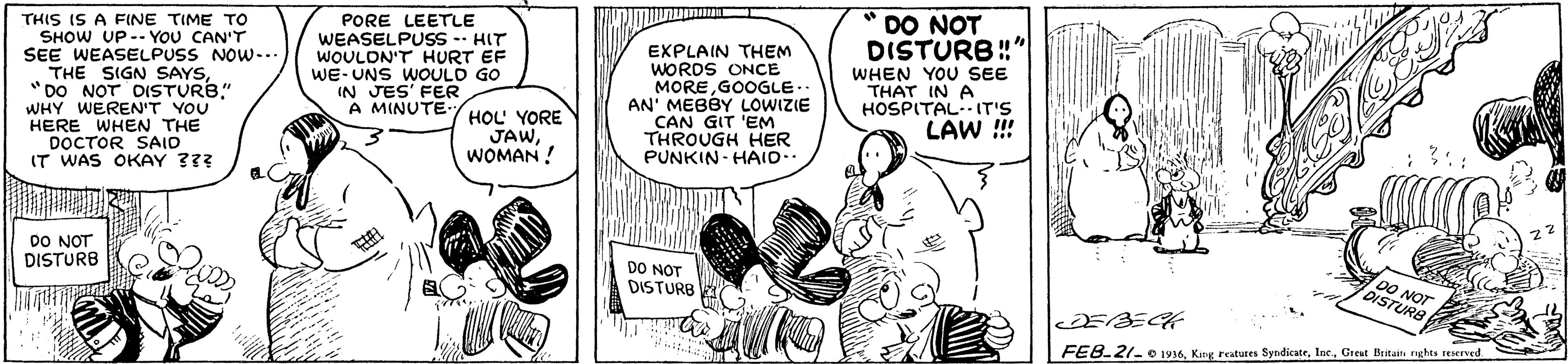 Line OCR: THIS IS A FINE TIME TO SHOW UP-- YOU CAN'T SEE WEASELPUSS NOW-.. THE SIGN SAYS"DO NOT DISTURB." WHY WEREN'T YOU HERE WHEN THE DOCTOR SAID IT WAS OKAY ??? * DO NOT DISTURB!" PORE LEETLE WEASELPUSS -- HIT WOULDN'T HURT EF WE-UNS WOOULD GO IN JES' FER A MINUTE- EXPLAIN THEM WORDS ONCE MOREGOOGLE.. AN' MEBBY LOWIZIE CAN GIT 'EM THROUGH HER PUNKIN- HAID.. HOL YORE JAWWOMAN ! WHEN YOU SEE THAT IN A HOSPITAL--IT'S LAW ! DO NOT DISTURB DO NOT DISTURB DO NOT DISTURS FEB.21- O 1936Greut Beitaita rights seserved THIS IS A FINE TIME TO SHOW UP-- YOU CAN'T SEE WEASELPUSS NOW-.. THE SIGN SAYS"DO NOT DISTURB." WHY WEREN'T YOU HERE WHEN THE DOCTOR SAID IT WAS OKAY ??? * DO NOT DISTURB!" PORE LEETLE WEASELPUSS -- HIT WOULDN'T HURT EF WE-UNS WOOULD GO IN JES' FER A MINUTE- EXPLAIN THEM WORDS ONCE MOREGOOGLE.. AN' MEBBY LOWIZIE CAN GIT 'EM THROUGH HER PUNKIN- HAID.. HOL YORE JAWWOMAN ! WHEN YOU SEE THAT IN A HOSPITAL--IT'S LAW ! DO NOT DISTURB DO NOT DISTURB DO NOT DISTURS FEB.21- O 1936King rastures SyndicateGreut Beitaita rights seserved
