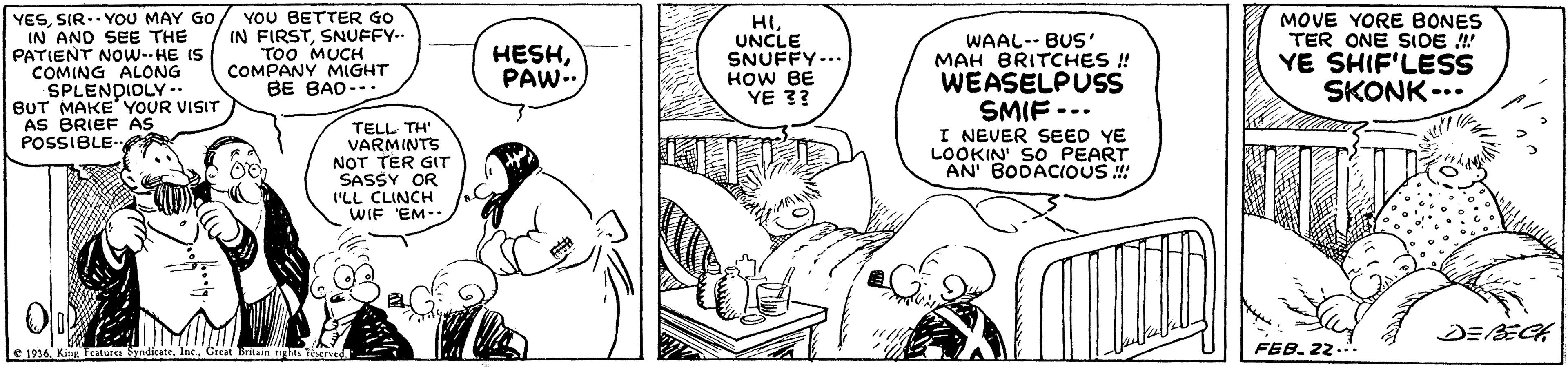 Art OCR: YESSIR.. YOU MAY GO / YOU BETTER GO IN AND SEE THE PATIENT NOw--HE IS COMING ALONG SPLENDIOLY -- BUT MAKE YOUR VISIT AS BRIEF AS POSSIBLE- IN FIRSTSNUFFY.. TOO MUCH COMPANY MIGHT BE BAD-.. HI UNCLE SNUFFY... HOW BE YE 3? WAAL-- BUS ' MAH BRITCHES ! WEASELPUSS SMIF --. I NEVER SEED YE LOOKIN SO PEART AN BODACIOUS ! MOVE YORE BONES TER ONE SIDE ! YE SHIF'LESS SKONK -.. HESHPAW. TELL TH' VARMINTS NOT TER GIT SASSY OR ILL CLINCH WIF EM-- DEE E 1916. King Fcature Syndicate. Inc.Great Britain rgs tored FEB. 22 YESSIR.. YOU MAY GO / YOU BETTER GO IN AND SEE THE PATIENT NOw--HE IS COMING ALONG SPLENDIOLY -- BUT MAKE YOUR VISIT AS BRIEF AS POSSIBLE- IN FIRSTSNUFFY.. TOO MUCH COMPANY MIGHT BE BAD-.. HI UNCLE SNUFFY... HOW BE YE 3? WAAL-- BUS ' MAH BRITCHES ! WEASELPUSS SMIF --. I NEVER SEED YE LOOKIN SO PEART AN BODACIOUS ! MOVE YORE BONES TER ONE SIDE ! YE SHIF'LESS SKONK -.. HESHPAW. TELL TH' VARMINTS NOT TER GIT SASSY OR ILL CLINCH WIF EM-- DEE E 1916. King Fcature Syndicate. Inc.Great Britain rgs tored FEB. 22
