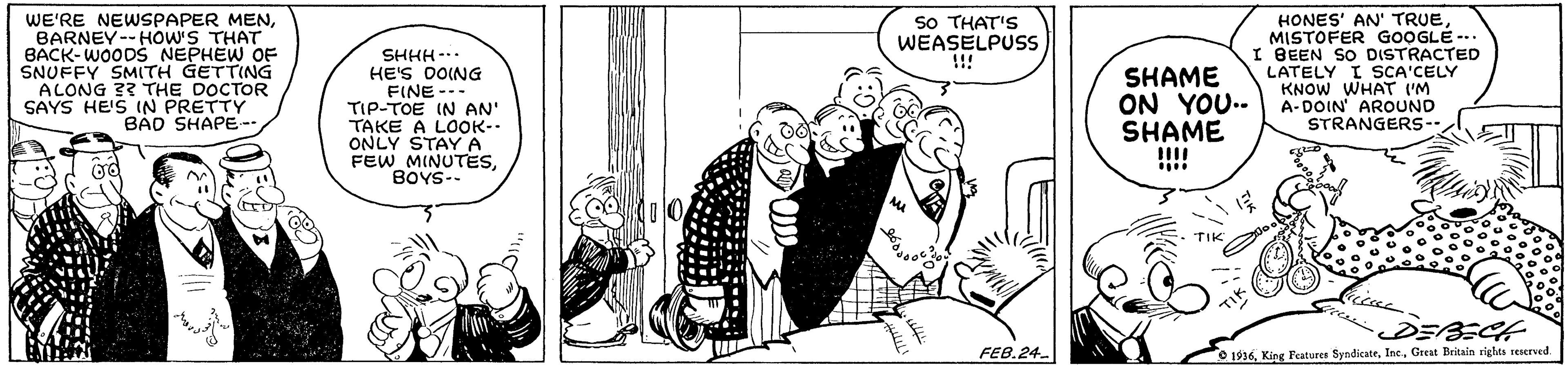 Rectangle OCR: So THAT'S WEASELPUSS !!! WE'RE NEWSPAPER MENBARNEY--HOW'S THAT BACK-WOODS NEPHEW OF SNUFFY SMITH GETTING ALONG 33 THE DOCTOR SAYS HE'S IN PRETTY BAD SHAPE- SHHH-.. HE'S DOING FINE --- TIP-TOE IN AN' TAKE A LOOK- ONLY STAYA FEW MINUTESBOYS-- HONES' AN' TRUEMISTOFER GOOGLE -. I BEEN SO DISTRACTED LATELY I SCA'CELY KNOW WHAT UM A-DOIN AROUND STRANGERS- SHAME ON YOU.. SHAME TIK DEBECH FEB.24. 1936. King Peatures SyndicateGreat Britain riehts teserved So THAT'S WEASELPUSS !!! WE'RE NEWSPAPER MENBARNEY--HOW'S THAT BACK-WOODS NEPHEW OF SNUFFY SMITH GETTING ALONG 33 THE DOCTOR SAYS HE'S IN PRETTY BAD SHAPE- SHHH-.. HE'S DOING FINE --- TIP-TOE IN AN' TAKE A LOOK- ONLY STAYA FEW MINUTESBOYS-- HONES' AN' TRUEMISTOFER GOOGLE -. I BEEN SO DISTRACTED LATELY I SCA'CELY KNOW WHAT UM A-DOIN AROUND STRANGERS- SHAME ON YOU.. SHAME TIK DEBECH FEB.24. 1936. King Peatures SyndicateGreat Britain riehts teserved