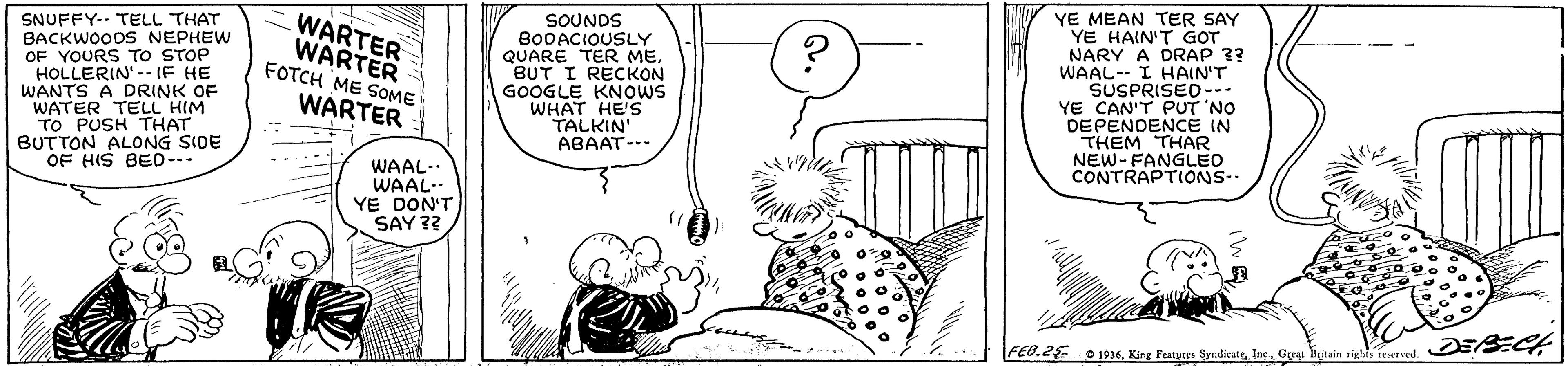 Creative arts OCR: SNUFFY-. TELL THAT BACKWOODS NEPHEW OF YOURS TO STOP HOLLERIN' -- (F HE WANTS A DRINK OF WATER TELL HIM TO PUSH THAT BUTTON ALONG SIDE OF HIS BED--- WARTER WARTER FOTCH ME SOME SOUNDS BO0ACIOUSLY QUARE TER ME. BUT I RECKON GOOGLE KNOWS WHAT HE'S TALKIN' ABAAT-- YE MEAN TER SAY YE HAIN'T GOT NARY A DRAP ?? WAAL-- I HAIN'T SUSPRISED-- YE CAN'T PUT 'NO DEPENDENCE IN THEM THAR NEW- FANGLEO CONTRAPTIONS.. WARTER WAAL-. WAAL.. YE DON'T SAY ?? FEB.2 1936Gyy Butain SNUFFY-. TELL THAT BACKWOODS NEPHEW OF YOURS TO STOP HOLLERIN' -- (F HE WANTS A DRINK OF WATER TELL HIM TO PUSH THAT BUTTON ALONG SIDE OF HIS BED--- WARTER WARTER FOTCH ME SOME SOUNDS BO0ACIOUSLY QUARE TER ME. BUT I RECKON GOOGLE KNOWS WHAT HE'S TALKIN' ABAAT-- YE MEAN TER SAY YE HAIN'T GOT NARY A DRAP ?? WAAL-- I HAIN'T SUSPRISED-- YE CAN'T PUT 'NO DEPENDENCE IN THEM THAR NEW- FANGLEO CONTRAPTIONS.. WARTER WAAL-. WAAL.. YE DON'T SAY ?? FEB.2 1936King Peatyses SyndicateGyy Butain