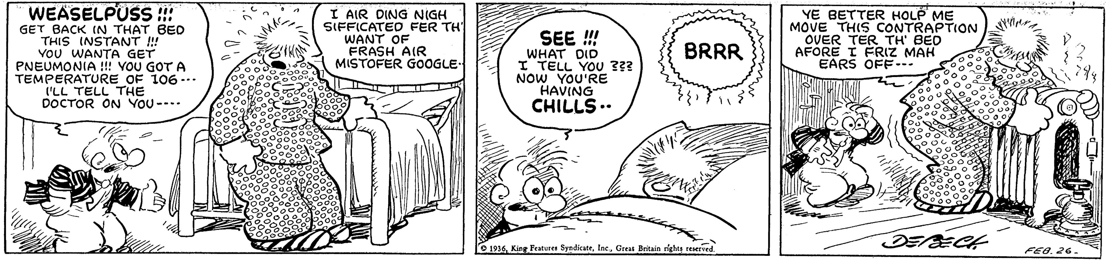 Art OCR: WEASELPÜSS !! GET BACK IN THAT BED THIS INSTANT ! Vou WANTA GET PNEUMONIA !!! VOU GOT A TEMPERATURE OF 106... I'LL TELL THE DOCTOR ON YOU --.. I AIR DING NIGH SIFFICATED FER TH WANT OF FRASH AIR MISTOFER GOOGLE- SEE ! WHAT DID I TELL YOU 3?? NOW YOU'RE HAVING CHILLS.. YE BETTER HOLP ME MOVE THIS CONTRAPTION OVER TER TH' BED AFORE I FRIZ MAH EARS OFF-.. BRRR DEECH 1936Greas Britain righes reserved FEe26. WEASELPÜSS !! GET BACK IN THAT BED THIS INSTANT ! Vou WANTA GET PNEUMONIA !!! VOU GOT A TEMPERATURE OF 106... I'LL TELL THE DOCTOR ON YOU --.. I AIR DING NIGH SIFFICATED FER TH WANT OF FRASH AIR MISTOFER GOOGLE- SEE ! WHAT DID I TELL YOU 3?? NOW YOU'RE HAVING CHILLS.. YE BETTER HOLP ME MOVE THIS CONTRAPTION OVER TER TH' BED AFORE I FRIZ MAH EARS OFF-.. BRRR DEECH 1936King Peatures SyndicateGreas Britain righes reserved FEe
