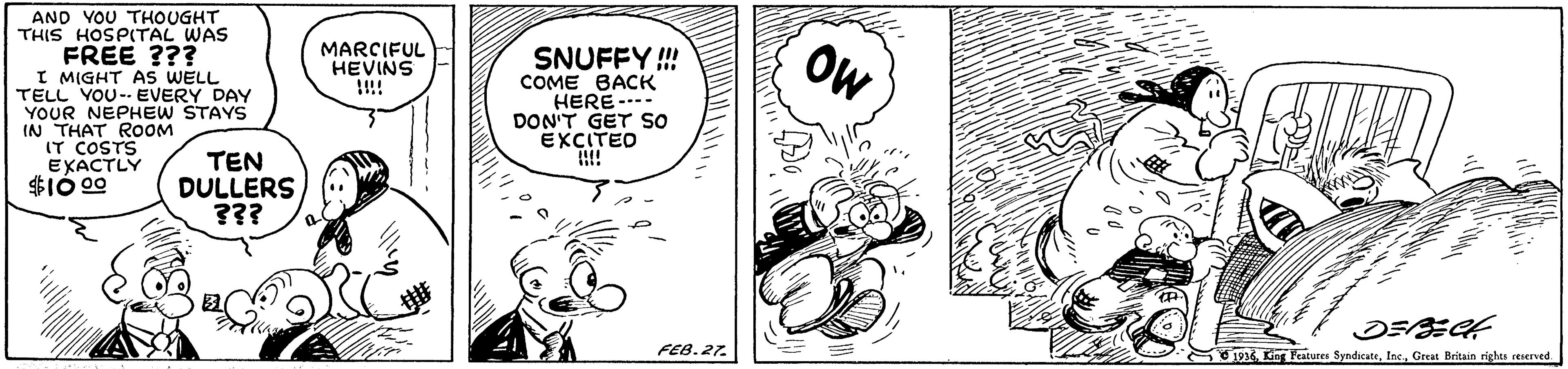 Rectangle OCR: AND VOU THOUGHT THIS HOSPITAL WAS FREE ??? I MIGHT AS WELL TELL VOU-- EVERY DAY YOUR NEPHEW STAYS IN THAT ROOM IT COSTS EXACTLY $1Ó 00 MARCIFUL HEVINS !!!! SNUFFY! COME BACK HERE---- DON'T GET SO EXCITED OW TEN DULLERS ??? FEB.27. S1936. Gt Peatures SyndicateGreat Beitain rights reserved. AND VOU THOUGHT THIS HOSPITAL WAS FREE ??? I MIGHT AS WELL TELL VOU-- EVERY DAY YOUR NEPHEW STAYS IN THAT ROOM IT COSTS EXACTLY $1Ó 00 MARCIFUL HEVINS !!!! SNUFFY! COME BACK HERE---- DON'T GET SO EXCITED OW TEN DULLERS ??? FEB.27. S1936. Gt Peatures SyndicateGreat Beitain rights reserved.