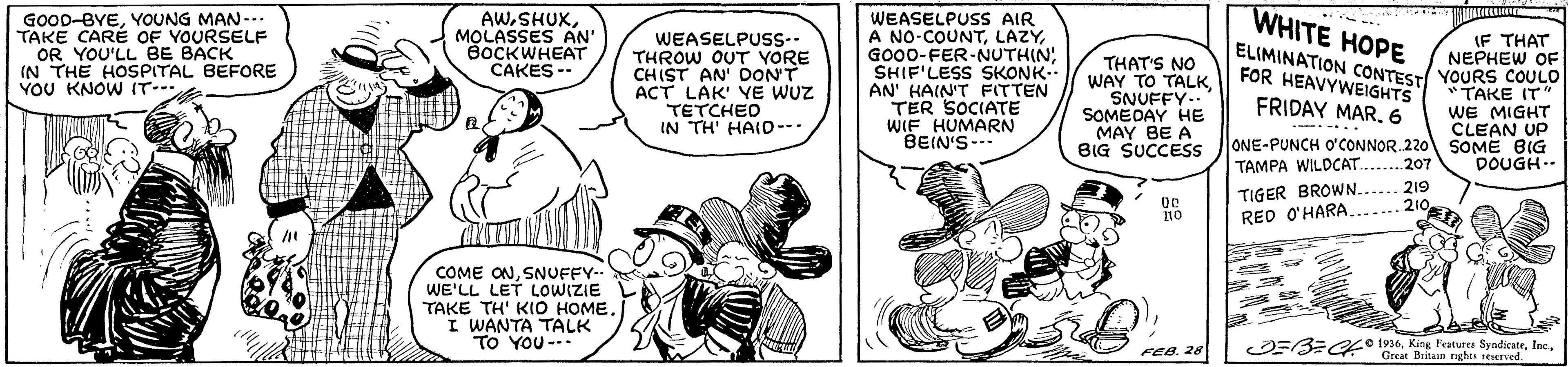Parallel OCR: WHITE HOPE GOOD-BYEYOUNG MAN --. TAKE CARÉ OF YOURSELF OR YOU'LL BE BACK IN THE HOSPITAL BEFORE YOU KNOW IT AWMOLASSES AN' BOCKWHEAT CAKES -- WEASELPUSS-- THROW OUT VORE CHIST AN' DONT ACT LAK' YE WUZ TETCHED IN TH' HAID-- WEASELPUSS AIR A NO-COUNTGO00-FER-NUTHIN; SHIF'LESS SKONK. AN' HAIN'T FITTEN TER SOCIATE WIF HUMARN BEIN'S- IF THAT NEPHEW OF YOURS COULO TAKE IT" WE MIGHT CLEAN UP SOME BIG DOUGH-- ELIMINATION CONTEST FOR HEAVYWEIGHTS THAT'S NO WAY TO TALKSNUFFY.." SOMEDAY HE MAY BE A BIG SUCCESS FRIDAY MAR6 ----... ONE-PUNCH O'CONNOR 220 TAMPA WILDCAT.. TIGER BROWN.. RED O'HARA.207 219 210 ?? COME ONSNUFFY-- WE'LL LET LOWIZIE TAKE TH' KIO HOME. I WANTA TALK . To YOU-- OEB= o 1926Great Beitan nghts reereed FEB. 28 WHITE HOPE GOOD-BYEYOUNG MAN --. TAKE CARÉ OF YOURSELF OR YOU'LL BE BACK IN THE HOSPITAL BEFORE YOU KNOW IT AWMOLASSES AN' BOCKWHEAT CAKES -- WEASELPUSS-- THROW OUT VORE CHIST AN' DONT ACT LAK' YE WUZ TETCHED IN TH' HAID-- WEASELPUSS AIR A NO-COUNTGO00-FER-NUTHIN; SHIF'LESS SKONK. AN' HAIN'T FITTEN TER SOCIATE WIF HUMARN BEIN'S- IF THAT NEPHEW OF YOURS COULO TAKE IT" WE MIGHT CLEAN UP SOME BIG DOUGH-- ELIMINATION CONTEST FOR HEAVYWEIGHTS THAT'S NO WAY TO TALKSNUFFY.." SOMEDAY HE MAY BE A BIG SUCCESS FRIDAY MAR6 ----... ONE-PUNCH O'CONNOR 220 TAMPA WILDCAT.. TIGER BROWN.. RED O'HARA.207 219 210 ?? COME ONSNUFFY-- WE'LL LET LOWIZIE TAKE TH' KIO HOME. I WANTA TALK . To YOU-- OEB= o 1926King Fratures SyndicateGreat Beitan nghts reereed FEB. 28