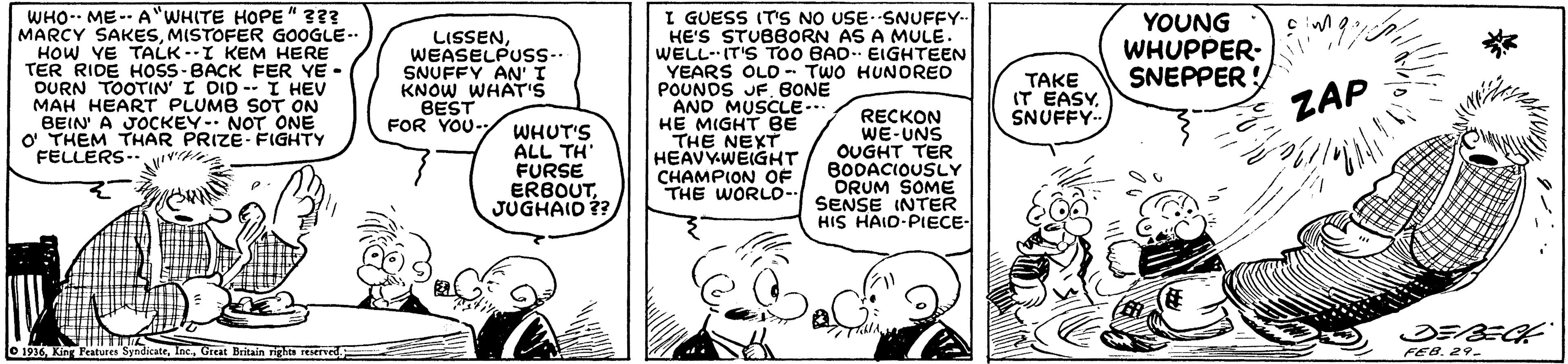 Line OCR: WHO-- ME-- A"WHITE HOPE" 3?? MARCY SAKESMISTOFER GOOGLE.. HOW YE TALK--I KEM HERE TER RIDE HOSS-BACK FER YE - DURN TOOTIN' I DID -- I HEV MAH HEART PLUMB SOT ON BEIN' A JOCKEY- NOT ONE O THEM THAR PRIZE- FIGHTY FELLERS.. vv I GUESS IT'S NO USE- SNUFFY-- HE'S STUBBORN AS A MULE. WELL- IT'S ToO BAD EIGHTEEN YEARS OLO TWO HUNORED POUNOS JFBONE AND MUSCUE.. HE MIGHT BE THE NEXT HEAVYWEIGHT CHAMPION OF THE WORLO-. LISSENWEASELPUSS-- SNUFFY AN' KNOW WHATis BEST FOR YOU- YOUNG WHUPPER- SNEPPER ! TAKE IT EASY. SNUFFY- ZAP WHUT'S ALL TH' FURSE ERBOUTJUGHAID ?? RECKON WE-UNS OUGHT TER BODACIOUSLY ORUM SOME SENSE INTER HIS HAID-PIECE O 1936King Peatures Sendic LocGreat Britain rights FEB. 29. WHO-- ME-- A"WHITE HOPE" 3?? MARCY SAKESMISTOFER GOOGLE.. HOW YE TALK--I KEM HERE TER RIDE HOSS-BACK FER YE - DURN TOOTIN' I DID -- I HEV MAH HEART PLUMB SOT ON BEIN' A JOCKEY- NOT ONE O THEM THAR PRIZE- FIGHTY FELLERS.. vv I GUESS IT'S NO USE- SNUFFY-- HE'S STUBBORN AS A MULE. WELL- IT'S ToO BAD EIGHTEEN YEARS OLO TWO HUNORED POUNOS JFBONE AND MUSCUE.. HE MIGHT BE THE NEXT HEAVYWEIGHT CHAMPION OF THE WORLO-. LISSENWEASELPUSS-- SNUFFY AN' KNOW WHATis BEST FOR YOU- YOUNG WHUPPER- SNEPPER ! TAKE IT EASY. SNUFFY- ZAP WHUT'S ALL TH' FURSE ERBOUTJUGHAID ?? RECKON WE-UNS OUGHT TER BODACIOUSLY ORUM SOME SENSE INTER HIS HAID-PIECE O 1936King Peatures Sendic LocGreat Britain rights FEB. 29.