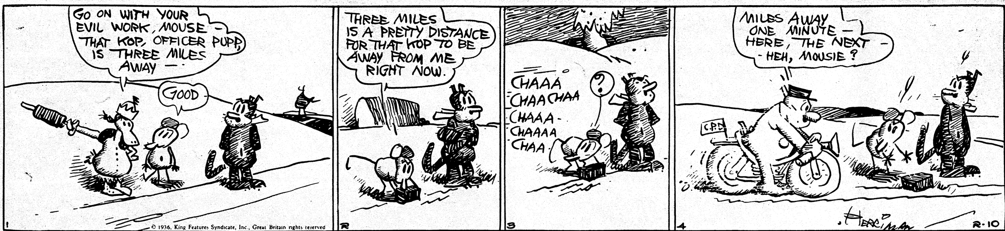 Illustration OCR: Go ON WITH YOUR 5 EVIL WORKMOUSE THAT KOPOFFICER PUPR IS THREE MILES AWAY TAREE MILES IS A PRETTY DISTANCE FOR THAT KOPTO BE AWAY FROM ME RIGHT NOW. MILBS AWAY ONE MINUTE HERETHE NEXT HEHMOUSIE ? CHAAA CHAACHAA CHAAA - CHAAAA CHAA GOOD e 1916Grea britan nghes teerve R.10 Go ON WITH YOUR 5 EVIL WORKMOUSE THAT KOPOFFICER PUPR IS THREE MILES AWAY TAREE MILES IS A PRETTY DISTANCE FOR THAT KOPTO BE AWAY FROM ME RIGHT NOW. MILBS AWAY ONE MINUTE HERETHE NEXT HEHMOUSIE ? CHAAA CHAACHAA CHAAA - CHAAAA CHAA GOOD e 1916King Feature SynticateGrea britan nghes teerve R.10