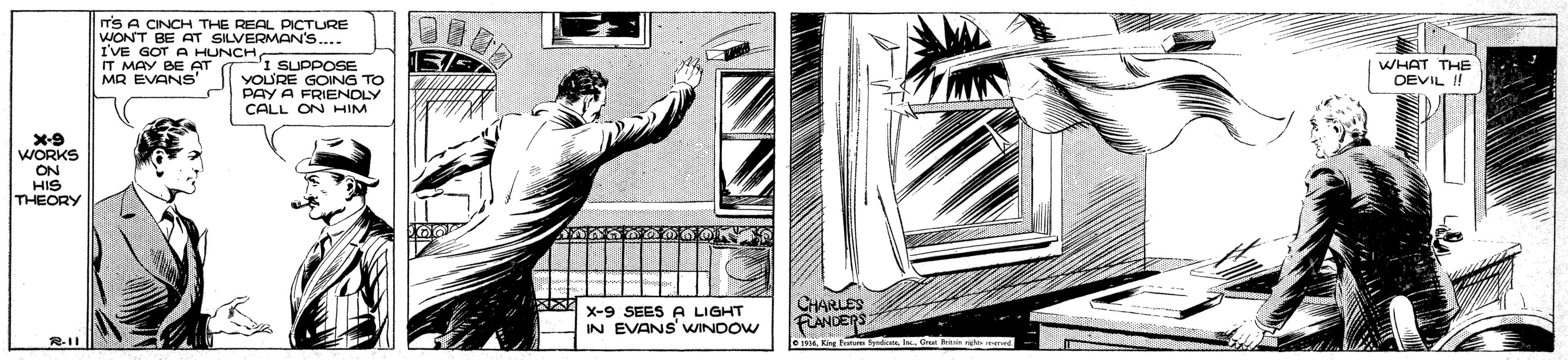 Drawing OCR: T'S A CINCH THE REAL PICTURE WONT BE AT SILVERMAN'S... I'VE GOT A HUNCH IT MAY BE AT MR EVANS' I SUPPOSE YOU'RE GONG TO PAY A FRIENDLY CALL ON HIM WHAT THE DEVIL ! X-9 WORKS ON HIS THEORY CHARLES X-9 SEES A LIGHT IN EVANS' WINDOW FANCERS Kng t d On g T'S A CINCH THE REAL PICTURE WONT BE AT SILVERMAN'S... I'VE GOT A HUNCH IT MAY BE AT MR EVANS' I SUPPOSE YOU'RE GONG TO PAY A FRIENDLY CALL ON HIM WHAT THE DEVIL ! X-9 WORKS ON HIS THEORY CHARLES X-9 SEES A LIGHT IN EVANS' WINDOW FANCERS Kng t d On g