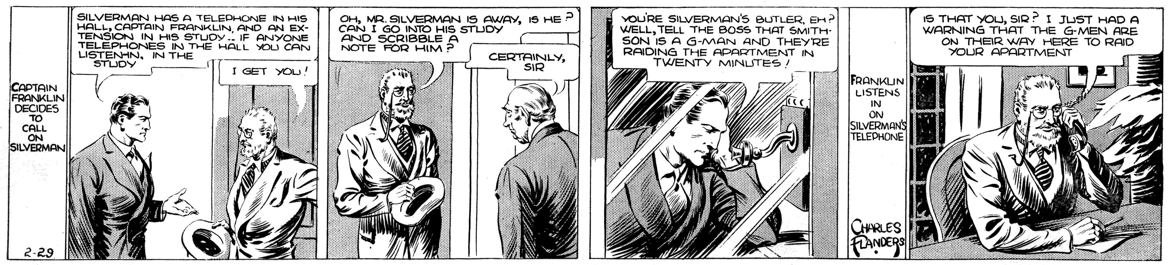 Parallel OCR: SILVERMAN HAS A TELEDHONE IN HIS HALLAND AN EX- TENSION IN HIS STUCY .. IF ANYONE TELEPHONÉS IN THE HALL YOU CAN LISTENHNIN THE STUDY OHIS HE CAN I GO INTO HIS STUDY AND SCRIBBLE A NOTE FOR HIM YOU'RE SILVERMAN'S BUTLEREH? WELLTELL THE BOSS THAT SMITH SON IS A G-MAN AND THEYRE RAIDING THE APARTMENT IN TWENTY MINLSTES IS THAT YOUSIR? I JUST HAD A WARNING THAT THE G-MEN ARE ON THEIR WAY HERE TO RAID YOUR APARTMENT CERTAINLYSIR I GET YOU! FRANKLIN LISTENS CAPTAIN FRANKLIN DECIDES TO CALL .ON SILVERMANI IN ON SILVERMANS TELEDHONE CRLES 2-29 SILVERMAN HAS A TELEDHONE IN HIS HALLCAPTAIN FRANKLINAND AN EX- TENSION IN HIS STUCY .. IF ANYONE TELEPHONÉS IN THE HALL YOU CAN LISTENHNIN THE STUDY OHMR. SILVERMAN IS AWAYIS HE CAN I GO INTO HIS STUDY AND SCRIBBLE A NOTE FOR HIM YOU'RE SILVERMAN'S BUTLEREH? WELLTELL THE BOSS THAT SMITH SON IS A G-MAN AND THEYRE RAIDING THE APARTMENT IN TWENTY MINLSTES IS THAT YOUSIR? I JUST HAD A WARNING THAT THE G-MEN ARE ON THEIR WAY HERE TO RAID YOUR APARTMENT CERTAINLYSIR I GET YOU! FRANKLIN LISTENS CAPTAIN FRANKLIN DECIDES TO CALL .ON SILVERMANI IN ON SILVERMANS TELEDHONE CRLES 2-29